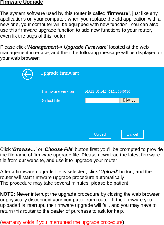 Firmware Upgrade  The system software used by this router is called ‘firmware’, just like any applications on your computer, when you replace the old application with a new one, your computer will be equipped with new function. You can also use this firmware upgrade function to add new functions to your router, even fix the bugs of this router.   Please click ‘Management-&gt; Upgrade Firmware’ located at the web management interface, and then the following message will be displayed on your web browser:     Click ‘Browse…’ or ‘Choose File’ button first; you’ll be prompted to provide the filename of firmware upgrade file. Please download the latest firmware file from our website, and use it to upgrade your router.   After a firmware upgrade file is selected, click ‘Upload’ button, and the router will start firmware upgrade procedure automatically.  The procedure may take several minutes, please be patient.  NOTE: Never interrupt the upgrade procedure by closing the web browser or physically disconnect your computer from router. If the firmware you uploaded is interrupt, the firmware upgrade will fail, and you may have to return this router to the dealer of purchase to ask for help.   (Warranty voids if you interrupted the upgrade procedure).   