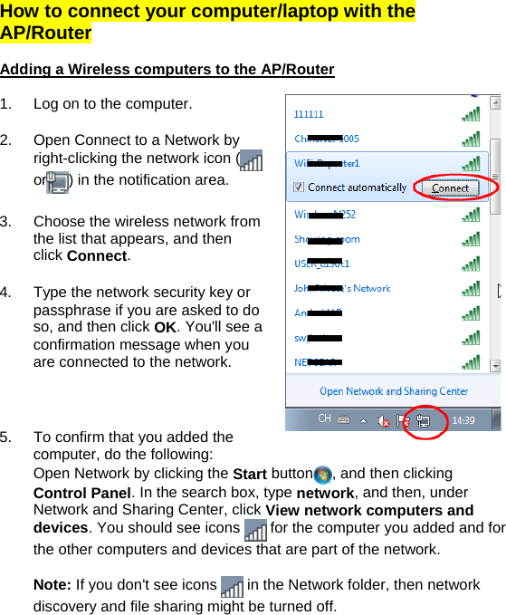  How to connect your computer/laptop with the AP/Router  Adding a Wireless computers to the AP/Router  1.  Log on to the computer.  2.  Open Connect to a Network by right-clicking the network icon (  or ) in the notification area.   3.  Choose the wireless network from the list that appears, and then click Connect.  4.  Type the network security key or passphrase if you are asked to do so, and then click OK. You&apos;ll see a confirmation message when you are connected to the network.    5.  To confirm that you added the computer, do the following: Open Network by clicking the Start button , and then clicking Control Panel. In the search box, type network, and then, under Network and Sharing Center, click View network computers and devices. You should see icons   for the computer you added and for the other computers and devices that are part of the network.  Note: If you don&apos;t see icons   in the Network folder, then network discovery and file sharing might be turned off.   