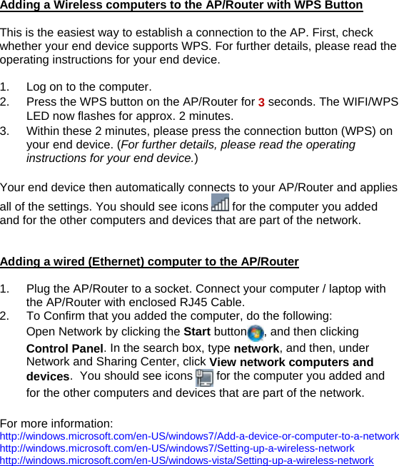 Adding a Wireless computers to the AP/Router with WPS Button    This is the easiest way to establish a connection to the AP. First, check whether your end device supports WPS. For further details, please read the operating instructions for your end device.  1.  Log on to the computer. 2.  Press the WPS button on the AP/Router for 3 seconds. The WIFI/WPS LED now flashes for approx. 2 minutes. 3.  Within these 2 minutes, please press the connection button (WPS) on your end device. (For further details, please read the operating instructions for your end device.)  Your end device then automatically connects to your AP/Router and applies all of the settings. You should see icons   for the computer you added and for the other computers and devices that are part of the network.   Adding a wired (Ethernet) computer to the AP/Router  1.  Plug the AP/Router to a socket. Connect your computer / laptop with the AP/Router with enclosed RJ45 Cable.  2.  To Confirm that you added the computer, do the following: Open Network by clicking the Start button , and then clicking Control Panel. In the search box, type network, and then, under Network and Sharing Center, click View network computers and devices.  You should see icons   for the computer you added and for the other computers and devices that are part of the network.  For more information:  http://windows.microsoft.com/en-US/windows7/Add-a-device-or-computer-to-a-network  http://windows.microsoft.com/en-US/windows7/Setting-up-a-wireless-network  http://windows.microsoft.com/en-US/windows-vista/Setting-up-a-wireless-network   