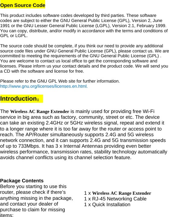 Open Source Code  This product includes software codes developed by third parties. These software codes are subject to either the GNU General Public License (GPL), Version 2, June 1991 or the GNU Lesser General Public License (LGPL), Version 2.1, February 1999. You can copy, distribute, and/or modify in accordance with the terms and conditions of GPL or LGPL.  The source code should be complete, if you think our need to provide any additional source code files under GNU General Public License (GPL), please contact us. We are committed to meeting the requirements of the GNU General Public License (GPL) . You are welcome to contact us local office to get the corresponding software and licenses. Please inform us your contact details and the product code. We will send you a CD with the software and license for free.   Please refer to the GNU GPL Web site for further information. http://www.gnu.org/licenses/licenses.en.html.  Introduction：  The Wireless AC Range Extender is mainly used for providing free Wi-Fi service in big area such as factory, community, street or etc. The device can take an existing 2.4GHz or 5GHz wireless signal, repeat and extend it to a longer range where it is too far away for the router or access point to reach. The AP/Router simultaneously supports 2.4G and 5G wireless network connection, and it can supports 2.4G and 5G transmission speeds of up to 733Mbps. It has 3 x Internal Antennas providing even better wireless performance, transmission rates, stability technology automatically avoids channel conflicts using its channel selection feature.    Package Contents Before you starting to use this router, please check if there’s anything missing in the package, and contact your dealer of purchase to claim for missing items: 1 x Wireless AC Range Extender 1 x RJ-45 Networking Cable 1 x Quick Installation 