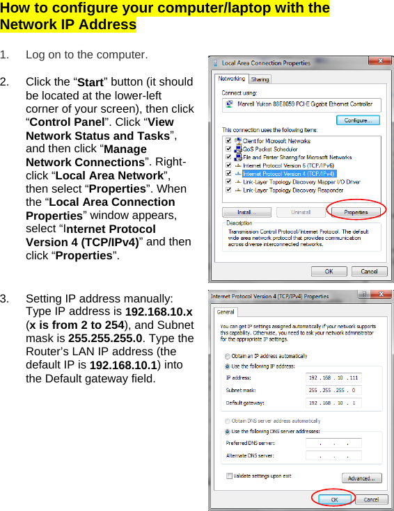 How to configure your computer/laptop with the Network IP Address  1.  Log on to the computer.  2.  Click the “Start” button (it should be located at the lower-left corner of your screen), then click “Control Panel”. Click “View Network Status and Tasks”, and then click “Manage Network Connections”. Right-click “Local Area Network”, then select “Properties”. When the “Local Area Connection Properties” window appears, select “Internet Protocol Version 4 (TCP/IPv4)” and then click “Properties”.    3.  Setting IP address manually: Type IP address is 192.168.10.x (x is from 2 to 254), and Subnet mask is 255.255.255.0. Type the Router’s LAN IP address (the default IP is 192.168.10.1) into the Default gateway field.            