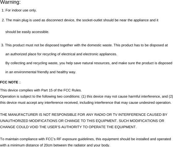 Warning:  1: For indoor use only. 2. The main plug is used as disconnect device, the socket-outlet should be near the appliance and it  should be easily accessible.  3. This product must not be disposed together with the domestic waste. This product has to be disposed at an authorized place for recycling of electrical and electronic appliances.  By collecting and recycling waste, you help save natural resources, and make sure the product is disposed in an environmental friendly and healthy way.  FCC NOTE： This device complies with Part 15 of the FCC Rules. Operation is subject to the following two conditions: (1) this device may not cause harmful interference, and (2) this device must accept any interference received, including interference that may cause undesired operation.  THE MANUFACTURER IS NOT RESPONSIBLE FOR ANY RADIO OR TV INTERFERENCE CAUSED BY UNAUTHORIZED MODIFICATIONS OR CHANGE TO THIS EQUIPMENT. SUCH MODIFICATIONS OR CHANGE COULD VOID THE USER’S AUTHORITY TO OPERATE THE EQUIPMENT.  To maintain compliance with FCC’s RF exposure guidelines, this equipment should be installed and operated with a minimum distance of 20cm between the radiator and your body.  