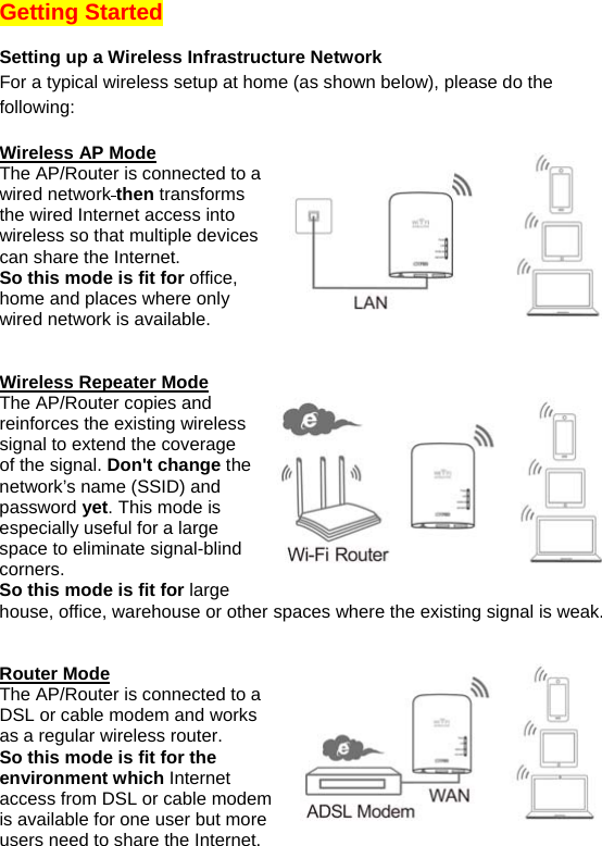 Getting Started  Setting up a Wireless Infrastructure Network For a typical wireless setup at home (as shown below), please do the following:  Wireless AP Mode The AP/Router is connected to a wired network then transforms the wired Internet access into wireless so that multiple devices can share the Internet.  So this mode is fit for office, home and places where only wired network is available.    Wireless Repeater Mode The AP/Router copies and reinforces the existing wireless signal to extend the coverage of the signal. Don&apos;t change the network’s name (SSID) and password yet. This mode is especially useful for a large space to eliminate signal-blind corners. So this mode is fit for large house, office, warehouse or other spaces where the existing signal is weak.   Router Mode The AP/Router is connected to a DSL or cable modem and works as a regular wireless router. So this mode is fit for the environment which Internet access from DSL or cable modem is available for one user but more users need to share the Internet.  