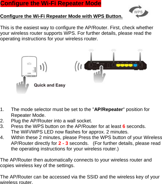 Configure the Wi-Fi Repeater Mode   Configure the Wi-Fi Repeater Mode with WPS Button.  This is the easiest way to configure the AP/Router. First, check whether your wireless router supports WPS. For further details, please read the operating instructions for your wireless router.        1.  The mode selector must be set to the &quot;AP/Repeater&quot; position for Repeater Mode. 2.  Plug the AP/Router into a wall socket. 3.  Press the WPS button on the AP/Router for at least 6 seconds.  The WiFi/WPS LED now flashes for approx. 2 minutes. 4.  Within these 2 minutes, please Press the WPS button of your Wireless AP/Router directly for 2 - 3 seconds.   (For further details, please read the operating instructions for your wireless router.)  The AP/Router then automatically connects to your wireless router and copies wireless key of the settings.   The AP/Router can be accessed via the SSID and the wireless key of your wireless router.  