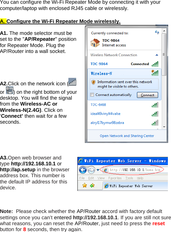 You can configure the Wi-Fi Repeater Mode by connecting it with your computer/laptop with enclosed RJ45 cable or wirelessly.   A. Configure the Wi-Fi Repeater Mode wirelessly.  A1. The mode selector must be set to the &quot;AP/Repeater&quot; position for Repeater Mode. Plug the AP/Router into a wall socket.     A2.Click on the network icon (  or  ) on the right bottom of your desktop. You will find the signal from the Wireless-AC or Wireless-N(2.4G). Click on ‘Connect’ then wait for a few seconds.      A3.Open web browser and type http://192.168.10.1 or http://ap.setup in the browser address box. This number is the default IP address for this device.    Note:  Please check whether the AP/Router accord with factory default settings once you can’t entered http://192.168.10.1. If you are still not sure what reasons, you can reset the AP/Router, just need to press the reset button for 8 seconds, then try again. 