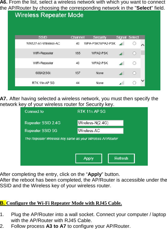 A6. From the list, select a wireless network with which you want to connect the AP/Router by choosing the corresponding network in the &quot;Select&quot; field.   A7. After having selected a wireless network, you must then specify the network key of your wireless router for Security key.   After completing the entry, click on the “Apply” button. After the reboot has been completed, the AP/Router is accessible under the SSID and the Wireless key of your wireless router.   B. Configure the Wi-Fi Repeater Mode with RJ45 Cable.  1.  Plug the AP/Router into a wall socket. Connect your computer / laptop with the AP/Router with RJ45 Cable. 2. Follow process A3 to A7 to configure your AP/Router. 