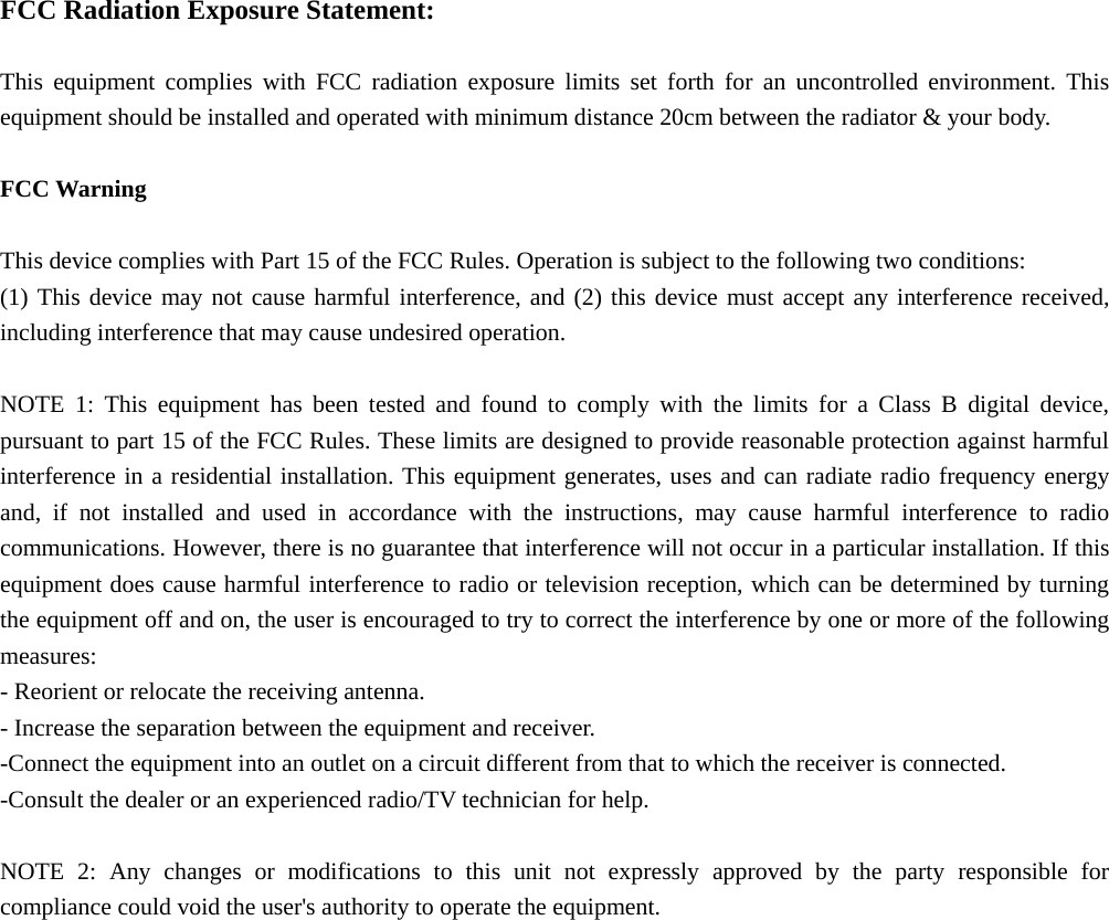  FCC Radiation Exposure Statement:  This equipment complies with FCC radiation exposure limits set forth for an uncontrolled environment. This equipment should be installed and operated with minimum distance 20cm between the radiator &amp; your body.  FCC Warning  This device complies with Part 15 of the FCC Rules. Operation is subject to the following two conditions: (1) This device may not cause harmful interference, and (2) this device must accept any interference received, including interference that may cause undesired operation.  NOTE 1: This equipment has been tested and found to comply with the limits for a Class B digital device, pursuant to part 15 of the FCC Rules. These limits are designed to provide reasonable protection against harmful interference in a residential installation. This equipment generates, uses and can radiate radio frequency energy and, if not installed and used in accordance with the instructions, may cause harmful interference to radio communications. However, there is no guarantee that interference will not occur in a particular installation. If this equipment does cause harmful interference to radio or television reception, which can be determined by turning the equipment off and on, the user is encouraged to try to correct the interference by one or more of the following measures: - Reorient or relocate the receiving antenna. - Increase the separation between the equipment and receiver. -Connect the equipment into an outlet on a circuit different from that to which the receiver is connected. -Consult the dealer or an experienced radio/TV technician for help.  NOTE 2: Any changes or modifications to this unit not expressly approved by the party responsible for compliance could void the user&apos;s authority to operate the equipment. 