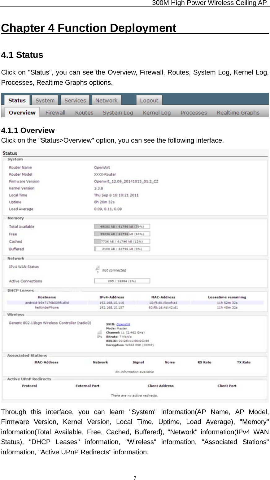                                             300M High Power Wireless Ceiling AP              7Chapter 4 Function Deployment                 4.1 Status Click on &quot;Status&quot;, you can see the Overview, Firewall, Routes, System Log, Kernel Log, Processes, Realtime Graphs options.  4.1.1 Overview Click on the &quot;Status&gt;Overview&quot; option, you can see the following interface.  Through this interface, you can learn &quot;System&quot; information(AP Name, AP Model, Firmware Version, Kernel Version, Local Time, Uptime, Load Average), &quot;Memory&quot; information(Total Available, Free, Cached, Buffered), &quot;Network&quot; information(IPv4 WAN Status), &quot;DHCP Leases&quot; information, &quot;Wireless&quot; information, &quot;Associated Stations&quot; information, &quot;Active UPnP Redirects&quot; information. 