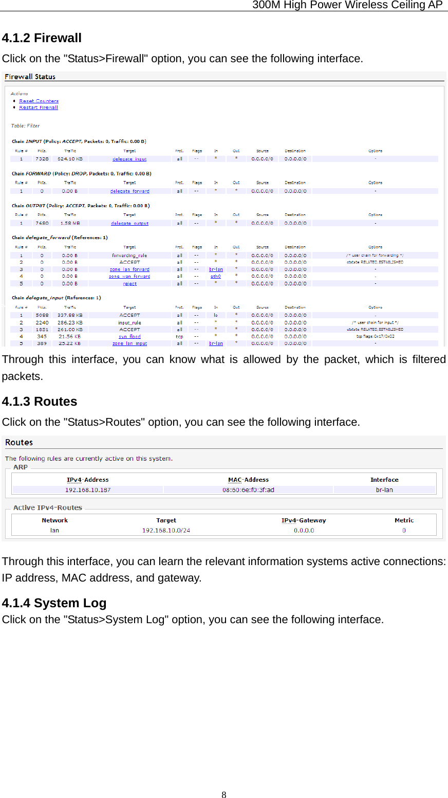                                             300M High Power Wireless Ceiling AP              84.1.2 Firewall Click on the &quot;Status&gt;Firewall&quot; option, you can see the following interface. Through this interface, you can know what is allowed by the packet, which is filtered packets. 4.1.3 Routes Click on the &quot;Status&gt;Routes&quot; option, you can see the following interface.  Through this interface, you can learn the relevant information systems active connections:   IP address, MAC address, and gateway. 4.1.4 System Log Click on the &quot;Status&gt;System Log&quot; option, you can see the following interface. 