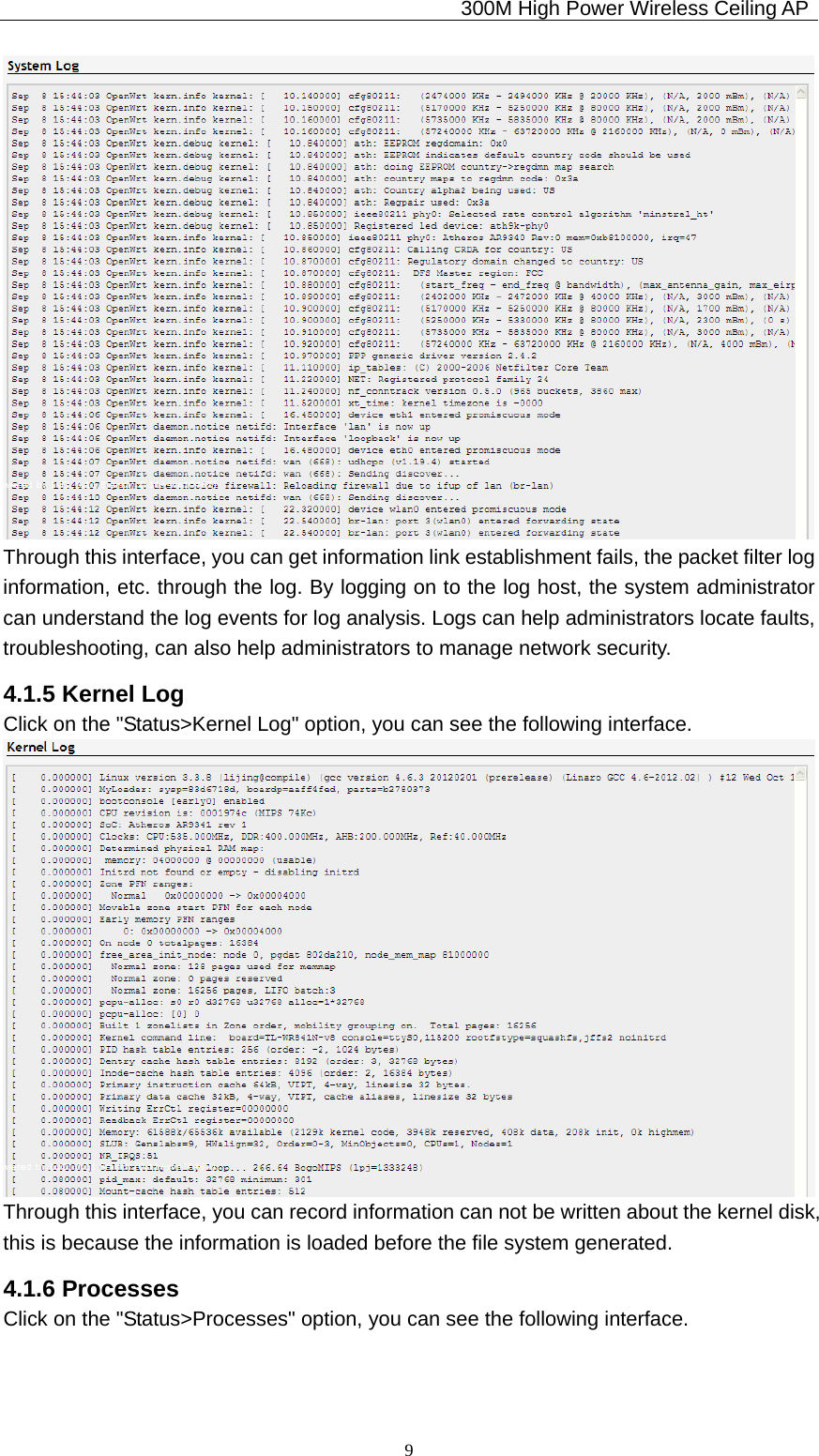                                             300M High Power Wireless Ceiling AP              9 Through this interface, you can get information link establishment fails, the packet filter log information, etc. through the log. By logging on to the log host, the system administrator can understand the log events for log analysis. Logs can help administrators locate faults, troubleshooting, can also help administrators to manage network security. 4.1.5 Kernel Log Click on the &quot;Status&gt;Kernel Log&quot; option, you can see the following interface.  Through this interface, you can record information can not be written about the kernel disk, this is because the information is loaded before the file system generated. 4.1.6 Processes Click on the &quot;Status&gt;Processes&quot; option, you can see the following interface. 