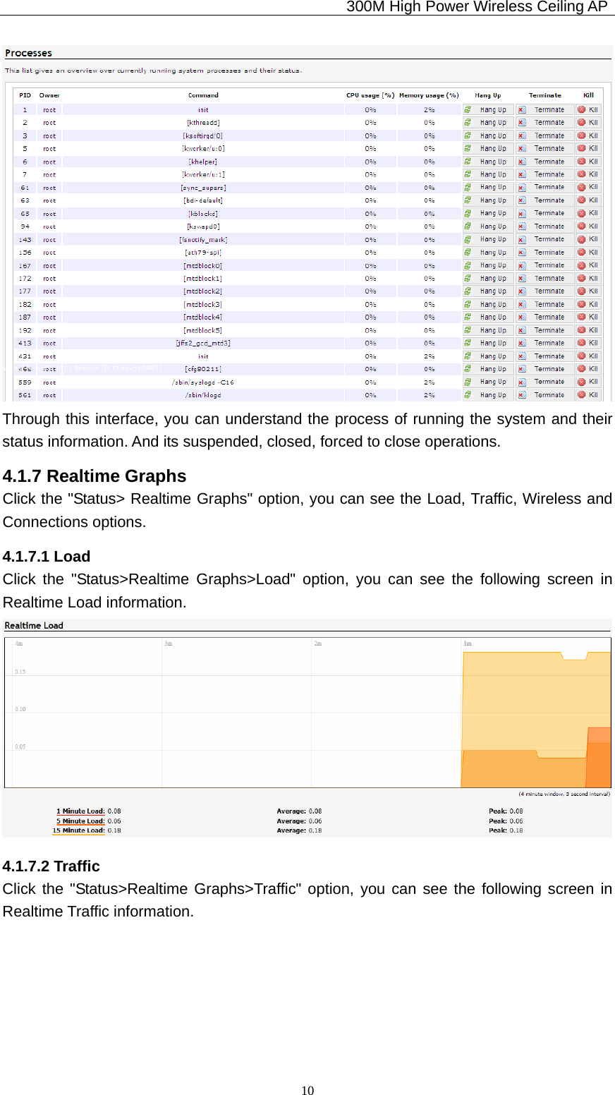                                             300M High Power Wireless Ceiling AP              10 Through this interface, you can understand the process of running the system and their status information. And its suspended, closed, forced to close operations. 4.1.7 Realtime Graphs Click the &quot;Status&gt; Realtime Graphs&quot; option, you can see the Load, Traffic, Wireless and Connections options. 4.1.7.1 Load Click the &quot;Status&gt;Realtime Graphs&gt;Load&quot; option, you can see the following screen in Realtime Load information.  4.1.7.2 Traffic Click the &quot;Status&gt;Realtime Graphs&gt;Traffic&quot; option, you can see the following screen in Realtime Traffic information. 