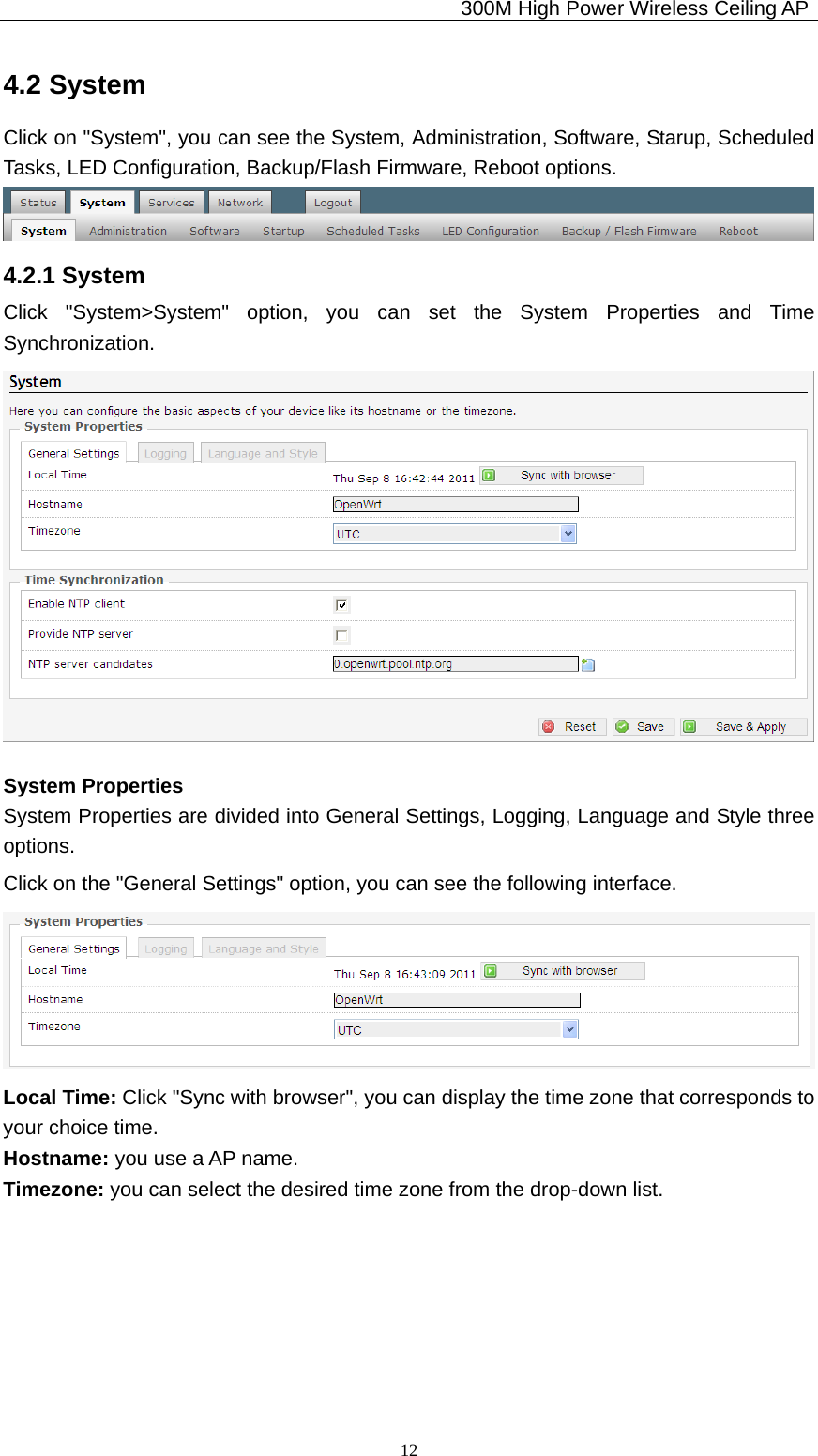                                             300M High Power Wireless Ceiling AP              124.2 System Click on &quot;System&quot;, you can see the System, Administration, Software, Starup, Scheduled Tasks, LED Configuration, Backup/Flash Firmware, Reboot options.  4.2.1 System Click &quot;System&gt;System&quot; option, you can set the System Properties and Time Synchronization.  System Properties System Properties are divided into General Settings, Logging, Language and Style three options. Click on the &quot;General Settings&quot; option, you can see the following interface.  Local Time: Click &quot;Sync with browser&quot;, you can display the time zone that corresponds to your choice time. Hostname: you use a AP name. Timezone: you can select the desired time zone from the drop-down list. 