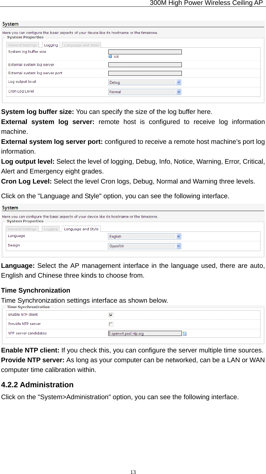                                             300M High Power Wireless Ceiling AP              13 System log buffer size: You can specify the size of the log buffer here. External system log server: remote host is configured to receive log information machine. External system log server port: configured to receive a remote host machine’s port log information. Log output level: Select the level of logging, Debug, Info, Notice, Warning, Error, Critical, Alert and Emergency eight grades. Cron Log Level: Select the level Cron logs, Debug, Normal and Warning three levels. Click on the &quot;Language and Style&quot; option, you can see the following interface.  Language: Select the AP management interface in the language used, there are auto, English and Chinese three kinds to choose from. Time Synchronization Time Synchronization settings interface as shown below.  Enable NTP client: If you check this, you can configure the server multiple time sources. Provide NTP server: As long as your computer can be networked, can be a LAN or WAN computer time calibration within. 4.2.2 Administration Click on the &quot;System&gt;Administration&quot; option, you can see the following interface. 
