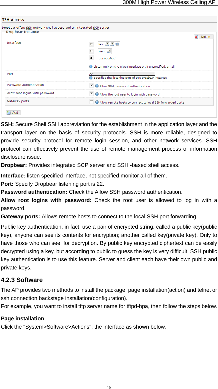                                             300M High Power Wireless Ceiling AP              15 SSH: Secure Shell SSH abbreviation for the establishment in the application layer and the transport layer on the basis of security protocols. SSH is more reliable, designed to provide security protocol for remote login session, and other network services. SSH protocol can effectively prevent the use of remote management process of information disclosure issue. Dropbear: Provides integrated SCP server and SSH -based shell access. Interface: listen specified interface, not specified monitor all of them. Port: Specify Dropbear listening port is 22. Password authentication: Check the Allow SSH password authentication. Allow root logins with password: Check the root user is allowed to log in with a password. Gateway ports: Allows remote hosts to connect to the local SSH port forwarding. Public key authentication, in fact, use a pair of encrypted string, called a public key(public key), anyone can see its contents for encryption; another called key(private key). Only to have those who can see, for decryption. By public key encrypted ciphertext can be easily decrypted using a key, but according to public to guess the key is very difficult. SSH public key authentication is to use this feature. Server and client each have their own public and private keys. 4.2.3 Software The AP provides two methods to install the package: page installation(action) and telnet or ssh connection backstage installation(configuration). For example, you want to install tftp server name for tftpd-hpa, then follow the steps below. Page installation Click the &quot;System&gt;Software&gt;Actions&quot;, the interface as shown below. 