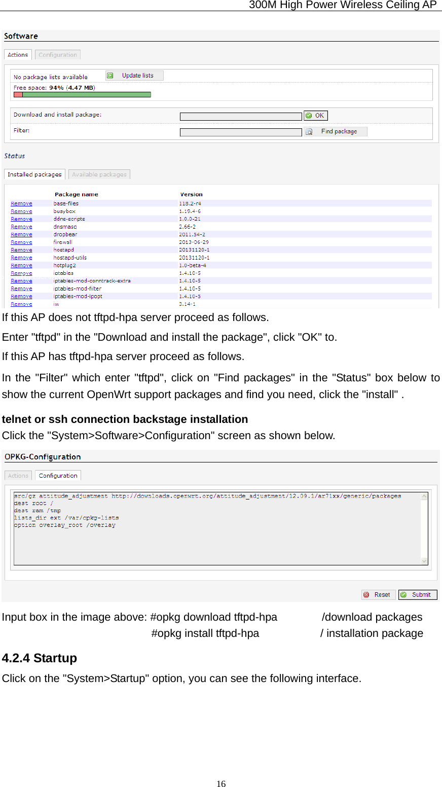                                             300M High Power Wireless Ceiling AP              16 If this AP does not tftpd-hpa server proceed as follows. Enter &quot;tftpd&quot; in the &quot;Download and install the package&quot;, click &quot;OK&quot; to. If this AP has tftpd-hpa server proceed as follows. In the &quot;Filter&quot; which enter &quot;tftpd&quot;, click on &quot;Find packages&quot; in the &quot;Status&quot; box below to show the current OpenWrt support packages and find you need, click the &quot;install&quot; . telnet or ssh connection backstage installation Click the &quot;System&gt;Software&gt;Configuration&quot; screen as shown below.  Input box in the image above: #opkg download tftpd-hpa        /download packages                            #opkg install tftpd-hpa           / installation package 4.2.4 Startup Click on the &quot;System&gt;Startup&quot; option, you can see the following interface. 