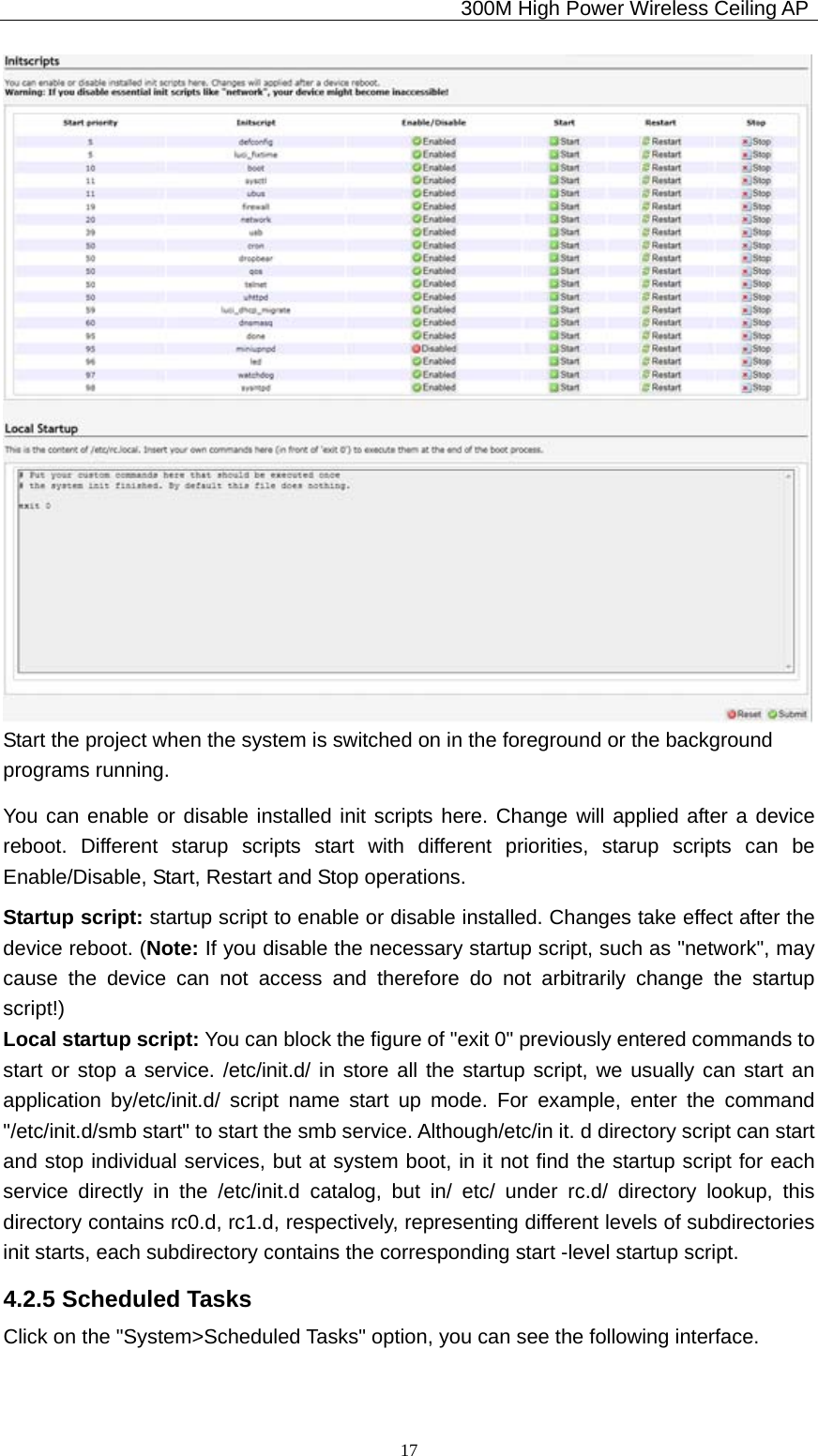                                             300M High Power Wireless Ceiling AP              17 Start the project when the system is switched on in the foreground or the background programs running. You can enable or disable installed init scripts here. Change will applied after a device reboot. Different starup scripts start with different priorities, starup scripts can be Enable/Disable, Start, Restart and Stop operations. Startup script: startup script to enable or disable installed. Changes take effect after the device reboot. (Note: If you disable the necessary startup script, such as &quot;network&quot;, may cause the device can not access and therefore do not arbitrarily change the startup script!) Local startup script: You can block the figure of &quot;exit 0&quot; previously entered commands to   start or stop a service. /etc/init.d/ in store all the startup script, we usually can start an application by/etc/init.d/ script name start up mode. For example, enter the command &quot;/etc/init.d/smb start&quot; to start the smb service. Although/etc/in it. d directory script can start and stop individual services, but at system boot, in it not find the startup script for each service directly in the /etc/init.d catalog, but in/ etc/ under rc.d/ directory lookup, this directory contains rc0.d, rc1.d, respectively, representing different levels of subdirectories init starts, each subdirectory contains the corresponding start -level startup script. 4.2.5 Scheduled Tasks Click on the &quot;System&gt;Scheduled Tasks&quot; option, you can see the following interface. 