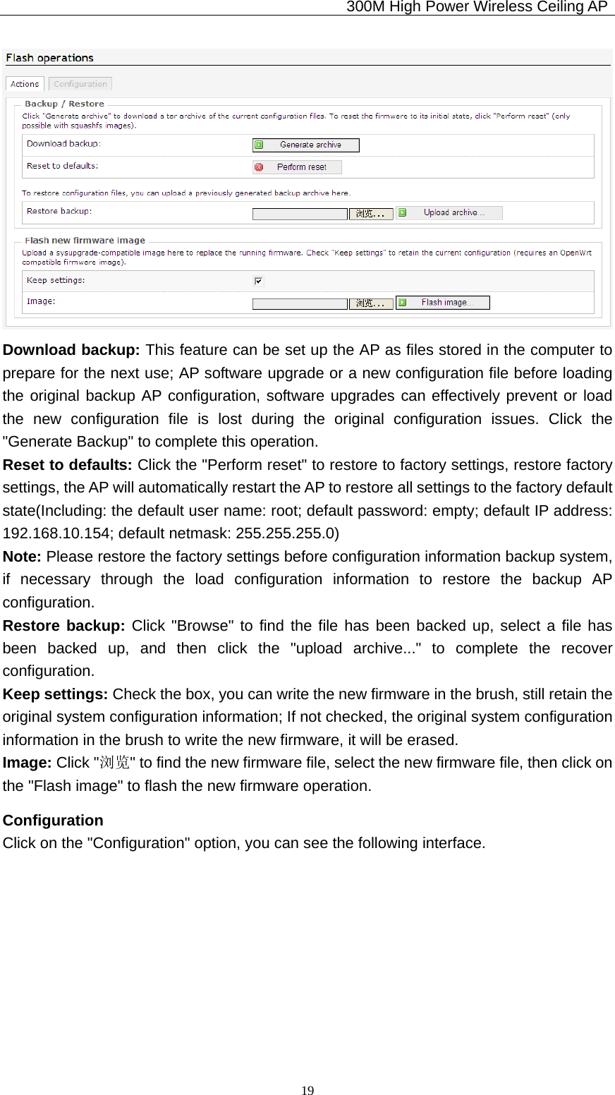                                             300M High Power Wireless Ceiling AP              19 Download backup: This feature can be set up the AP as files stored in the computer to prepare for the next use; AP software upgrade or a new configuration file before loading the original backup AP configuration, software upgrades can effectively prevent or load the new configuration file is lost during the original configuration issues. Click the &quot;Generate Backup&quot; to complete this operation. Reset to defaults: Click the &quot;Perform reset&quot; to restore to factory settings, restore factory settings, the AP will automatically restart the AP to restore all settings to the factory default state(Including: the default user name: root; default password: empty; default IP address: 192.168.10.154; default netmask: 255.255.255.0) Note: Please restore the factory settings before configuration information backup system, if necessary through the load configuration information to restore the backup AP configuration. Restore backup: Click &quot;Browse&quot; to find the file has been backed up, select a file has been backed up, and then click the &quot;upload archive...&quot; to complete the recover configuration. Keep settings: Check the box, you can write the new firmware in the brush, still retain the original system configuration information; If not checked, the original system configuration information in the brush to write the new firmware, it will be erased. Image: Click &quot;浏览&quot; to find the new firmware file, select the new firmware file, then click on the &quot;Flash image&quot; to flash the new firmware operation. Configuration Click on the &quot;Configuration&quot; option, you can see the following interface. 