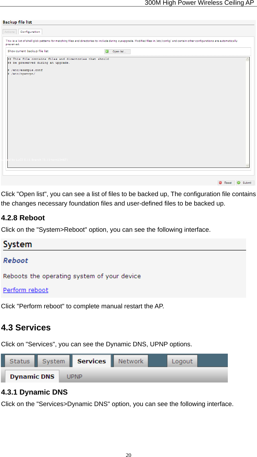                                             300M High Power Wireless Ceiling AP              20 Click &quot;Open list&quot;, you can see a list of files to be backed up, The configuration file contains the changes necessary foundation files and user-defined files to be backed up. 4.2.8 Reboot Click on the &quot;System&gt;Reboot&quot; option, you can see the following interface.  Click &quot;Perform reboot&quot; to complete manual restart the AP. 4.3 Services Click on &quot;Services&quot;, you can see the Dynamic DNS, UPNP options.  4.3.1 Dynamic DNS Click on the &quot;Services&gt;Dynamic DNS&quot; option, you can see the following interface. 