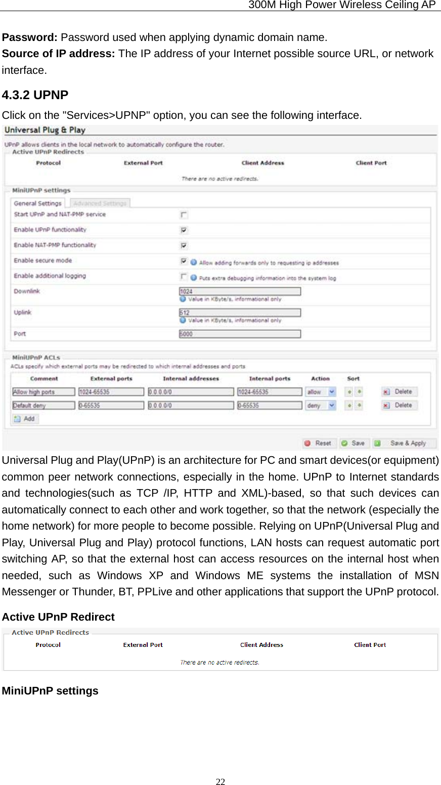                                             300M High Power Wireless Ceiling AP              22Password: Password used when applying dynamic domain name. Source of IP address: The IP address of your Internet possible source URL, or network   interface. 4.3.2 UPNP Click on the &quot;Services&gt;UPNP&quot; option, you can see the following interface.  Universal Plug and Play(UPnP) is an architecture for PC and smart devices(or equipment) common peer network connections, especially in the home. UPnP to Internet standards and technologies(such as TCP /IP, HTTP and XML)-based, so that such devices can automatically connect to each other and work together, so that the network (especially the home network) for more people to become possible. Relying on UPnP(Universal Plug and Play, Universal Plug and Play) protocol functions, LAN hosts can request automatic port switching AP, so that the external host can access resources on the internal host when needed, such as Windows XP and Windows ME systems the installation of MSN Messenger or Thunder, BT, PPLive and other applications that support the UPnP protocol. Active UPnP Redirect    MiniUPnP settings 