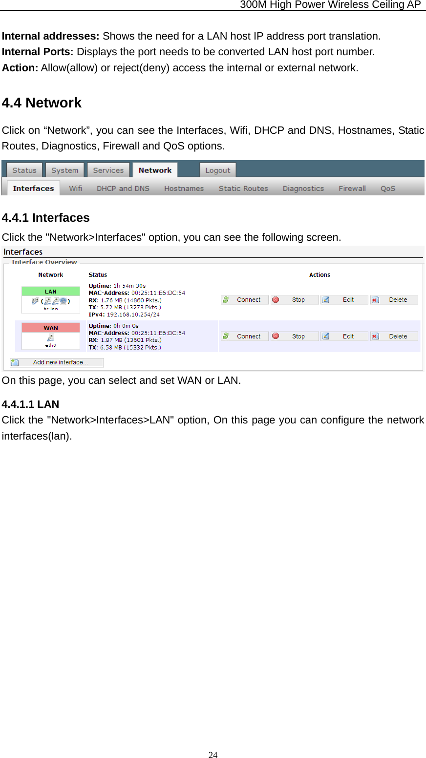                                             300M High Power Wireless Ceiling AP              24Internal addresses: Shows the need for a LAN host IP address port translation. Internal Ports: Displays the port needs to be converted LAN host port number. Action: Allow(allow) or reject(deny) access the internal or external network. 4.4 Network Click on “Network”, you can see the Interfaces, Wifi, DHCP and DNS, Hostnames, Static Routes, Diagnostics, Firewall and QoS options.  4.4.1 Interfaces Click the &quot;Network&gt;Interfaces&quot; option, you can see the following screen.  On this page, you can select and set WAN or LAN. 4.4.1.1 LAN Click the &quot;Network&gt;Interfaces&gt;LAN&quot; option, On this page you can configure the network interfaces(lan).