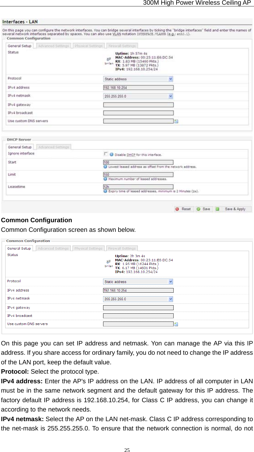                                             300M High Power Wireless Ceiling AP              25 Common Configuration Common Configuration screen as shown below.  On this page you can set IP address and netmask. Yon can manage the AP via this IP address. If you share access for ordinary family, you do not need to change the IP address of the LAN port, keep the default value. Protocol: Select the protocol type. IPv4 address: Enter the AP&apos;s IP address on the LAN. IP address of all computer in LAN must be in the same network segment and the default gateway for this IP address. The factory default IP address is 192.168.10.254, for Class C IP address, you can change it according to the network needs. IPv4 netmask: Select the AP on the LAN net-mask. Class C IP address corresponding to the net-mask is 255.255.255.0. To ensure that the network connection is normal, do not 