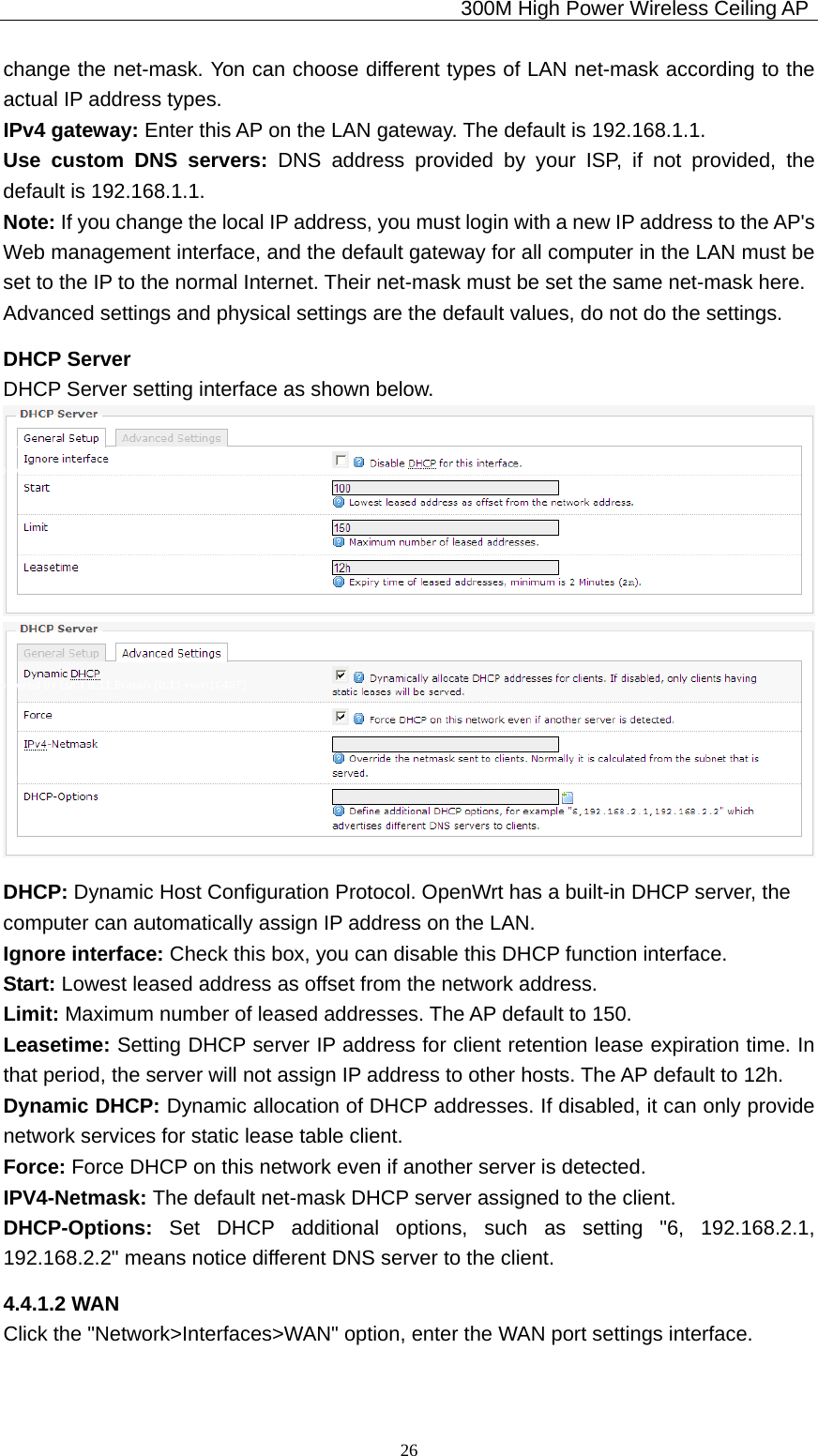                                             300M High Power Wireless Ceiling AP              26change the net-mask. Yon can choose different types of LAN net-mask according to the actual IP address types. IPv4 gateway: Enter this AP on the LAN gateway. The default is 192.168.1.1. Use custom DNS servers: DNS address provided by your ISP, if not provided, the default is 192.168.1.1. Note: If you change the local IP address, you must login with a new IP address to the AP&apos;s Web management interface, and the default gateway for all computer in the LAN must be set to the IP to the normal Internet. Their net-mask must be set the same net-mask here. Advanced settings and physical settings are the default values, do not do the settings.   DHCP Server DHCP Server setting interface as shown below.   DHCP: Dynamic Host Configuration Protocol. OpenWrt has a built-in DHCP server, the computer can automatically assign IP address on the LAN. Ignore interface: Check this box, you can disable this DHCP function interface. Start: Lowest leased address as offset from the network address.  Limit: Maximum number of leased addresses. The AP default to 150.  Leasetime: Setting DHCP server IP address for client retention lease expiration time. In that period, the server will not assign IP address to other hosts. The AP default to 12h. Dynamic DHCP: Dynamic allocation of DHCP addresses. If disabled, it can only provide network services for static lease table client. Force: Force DHCP on this network even if another server is detected. IPV4-Netmask: The default net-mask DHCP server assigned to the client. DHCP-Options:  Set DHCP additional options, such as setting &quot;6, 192.168.2.1, 192.168.2.2&quot; means notice different DNS server to the client. 4.4.1.2 WAN Click the &quot;Network&gt;Interfaces&gt;WAN&quot; option, enter the WAN port settings interface. 