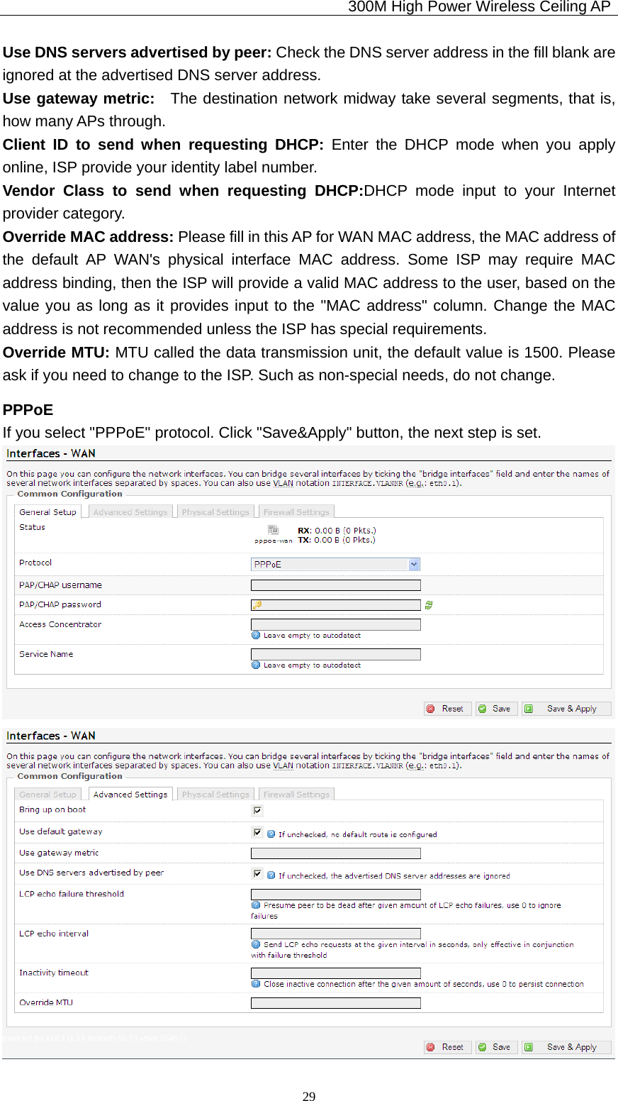                                             300M High Power Wireless Ceiling AP              29Use DNS servers advertised by peer: Check the DNS server address in the fill blank are ignored at the advertised DNS server address. Use gateway metric:  The destination network midway take several segments, that is, how many APs through. Client ID to send when requesting DHCP: Enter the DHCP mode when you apply online, ISP provide your identity label number. Vendor Class to send when requesting DHCP:DHCP mode input to your Internet provider category. Override MAC address: Please fill in this AP for WAN MAC address, the MAC address of the default AP WAN&apos;s physical interface MAC address. Some ISP may require MAC address binding, then the ISP will provide a valid MAC address to the user, based on the value you as long as it provides input to the &quot;MAC address&quot; column. Change the MAC address is not recommended unless the ISP has special requirements. Override MTU: MTU called the data transmission unit, the default value is 1500. Please ask if you need to change to the ISP. Such as non-special needs, do not change. PPPoE If you select &quot;PPPoE&quot; protocol. Click &quot;Save&amp;Apply&quot; button, the next step is set.   