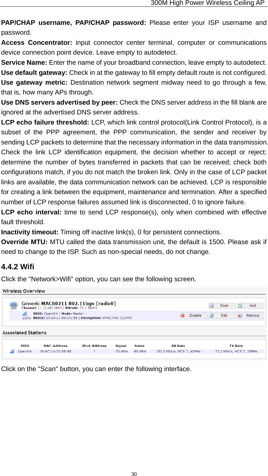                                             300M High Power Wireless Ceiling AP              30PAP/CHAP username, PAP/CHAP password: Please enter your ISP username and password. Access Concentrator: input connector center terminal, computer or communications device connection point device. Leave empty to autodetect. Service Name: Enter the name of your broadband connection, leave empty to autodetect. Use default gateway: Check in at the gateway to fill empty default route is not configured. Use gateway metric: Destination network segment midway need to go through a few, that is, how many APs through. Use DNS servers advertised by peer: Check the DNS server address in the fill blank are ignored at the advertised DNS server address. LCP echo failure threshold: LCP, which link control protocol(Link Control Protocol), is a subset of the PPP agreement, the PPP communication, the sender and receiver by sending LCP packets to determine that the necessary information in the data transmission. Check the link LCP identification equipment, the decision whether to accept or reject; determine the number of bytes transferred in packets that can be received; check both configurations match, if you do not match the broken link. Only in the case of LCP packet links are available, the data communication network can be achieved. LCP is responsible for creating a link between the equipment, maintenance and termination. After a specified number of LCP response failures assumed link is disconnected, 0 to ignore failure. LCP echo interval: time to send LCP response(s), only when combined with effective fault threshold. Inactivity timeout: Timing off inactive link(s), 0 for persistent connections. Override MTU: MTU called the data transmission unit, the default is 1500. Please ask if need to change to the ISP. Such as non-special needs, do not change. 4.4.2 Wifi Click the &quot;Network&gt;Wifi&quot; option, you can see the following screen.  Click on the &quot;Scan&quot; button, you can enter the following interface. 