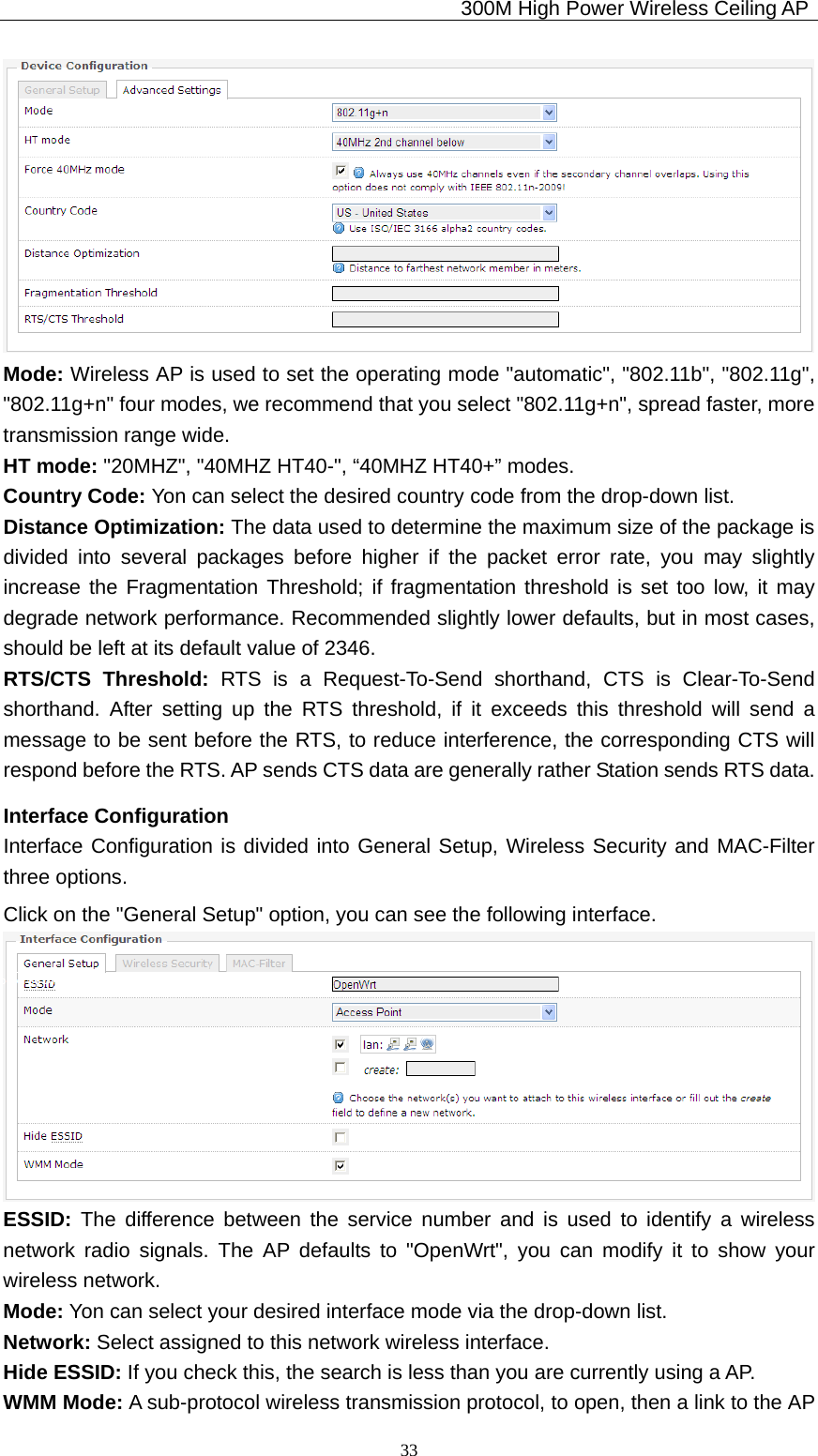                                             300M High Power Wireless Ceiling AP              33 Mode: Wireless AP is used to set the operating mode &quot;automatic&quot;, &quot;802.11b&quot;, &quot;802.11g&quot;, &quot;802.11g+n&quot; four modes, we recommend that you select &quot;802.11g+n&quot;, spread faster, more transmission range wide. HT mode: &quot;20MHZ&quot;, &quot;40MHZ HT40-&quot;, “40MHZ HT40+” modes. Country Code: Yon can select the desired country code from the drop-down list. Distance Optimization: The data used to determine the maximum size of the package is divided into several packages before higher if the packet error rate, you may slightly increase the Fragmentation Threshold; if fragmentation threshold is set too low, it may degrade network performance. Recommended slightly lower defaults, but in most cases, should be left at its default value of 2346.   RTS/CTS Threshold: RTS is a Request-To-Send shorthand, CTS is Clear-To-Send shorthand. After setting up the RTS threshold, if it exceeds this threshold will send a message to be sent before the RTS, to reduce interference, the corresponding CTS will respond before the RTS. AP sends CTS data are generally rather Station sends RTS data. Interface Configuration Interface Configuration is divided into General Setup, Wireless Security and MAC-Filter three options. Click on the &quot;General Setup&quot; option, you can see the following interface.  ESSID: The difference between the service number and is used to identify a wireless network radio signals. The AP defaults to &quot;OpenWrt&quot;, you can modify it to show your wireless network. Mode: Yon can select your desired interface mode via the drop-down list. Network: Select assigned to this network wireless interface. Hide ESSID: If you check this, the search is less than you are currently using a AP. WMM Mode: A sub-protocol wireless transmission protocol, to open, then a link to the AP 
