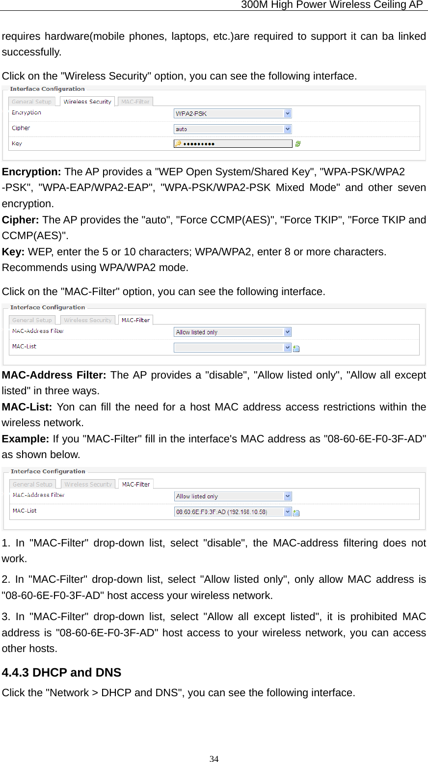                                             300M High Power Wireless Ceiling AP              34requires hardware(mobile phones, laptops, etc.)are required to support it can ba linked successfully. Click on the &quot;Wireless Security&quot; option, you can see the following interface.  Encryption: The AP provides a &quot;WEP Open System/Shared Key&quot;, &quot;WPA-PSK/WPA2 -PSK&quot;, &quot;WPA-EAP/WPA2-EAP&quot;, &quot;WPA-PSK/WPA2-PSK Mixed Mode&quot; and other seven encryption. Cipher: The AP provides the &quot;auto&quot;, &quot;Force CCMP(AES)&quot;, &quot;Force TKIP&quot;, &quot;Force TKIP and CCMP(AES)&quot;. Key: WEP, enter the 5 or 10 characters; WPA/WPA2, enter 8 or more characters. Recommends using WPA/WPA2 mode. Click on the &quot;MAC-Filter&quot; option, you can see the following interface.  MAC-Address Filter: The AP provides a &quot;disable&quot;, &quot;Allow listed only&quot;, &quot;Allow all except listed&quot; in three ways. MAC-List: Yon can fill the need for a host MAC address access restrictions within the wireless network. Example: If you &quot;MAC-Filter&quot; fill in the interface&apos;s MAC address as &quot;08-60-6E-F0-3F-AD&quot; as shown below.    1. In &quot;MAC-Filter&quot; drop-down list, select &quot;disable&quot;, the MAC-address filtering does not work. 2. In &quot;MAC-Filter&quot; drop-down list, select &quot;Allow listed only&quot;, only allow MAC address is &quot;08-60-6E-F0-3F-AD&quot; host access your wireless network. 3. In &quot;MAC-Filter&quot; drop-down list, select &quot;Allow all except listed&quot;, it is prohibited MAC address is &quot;08-60-6E-F0-3F-AD&quot; host access to your wireless network, you can access other hosts. 4.4.3 DHCP and DNS Click the &quot;Network &gt; DHCP and DNS&quot;, you can see the following interface. 