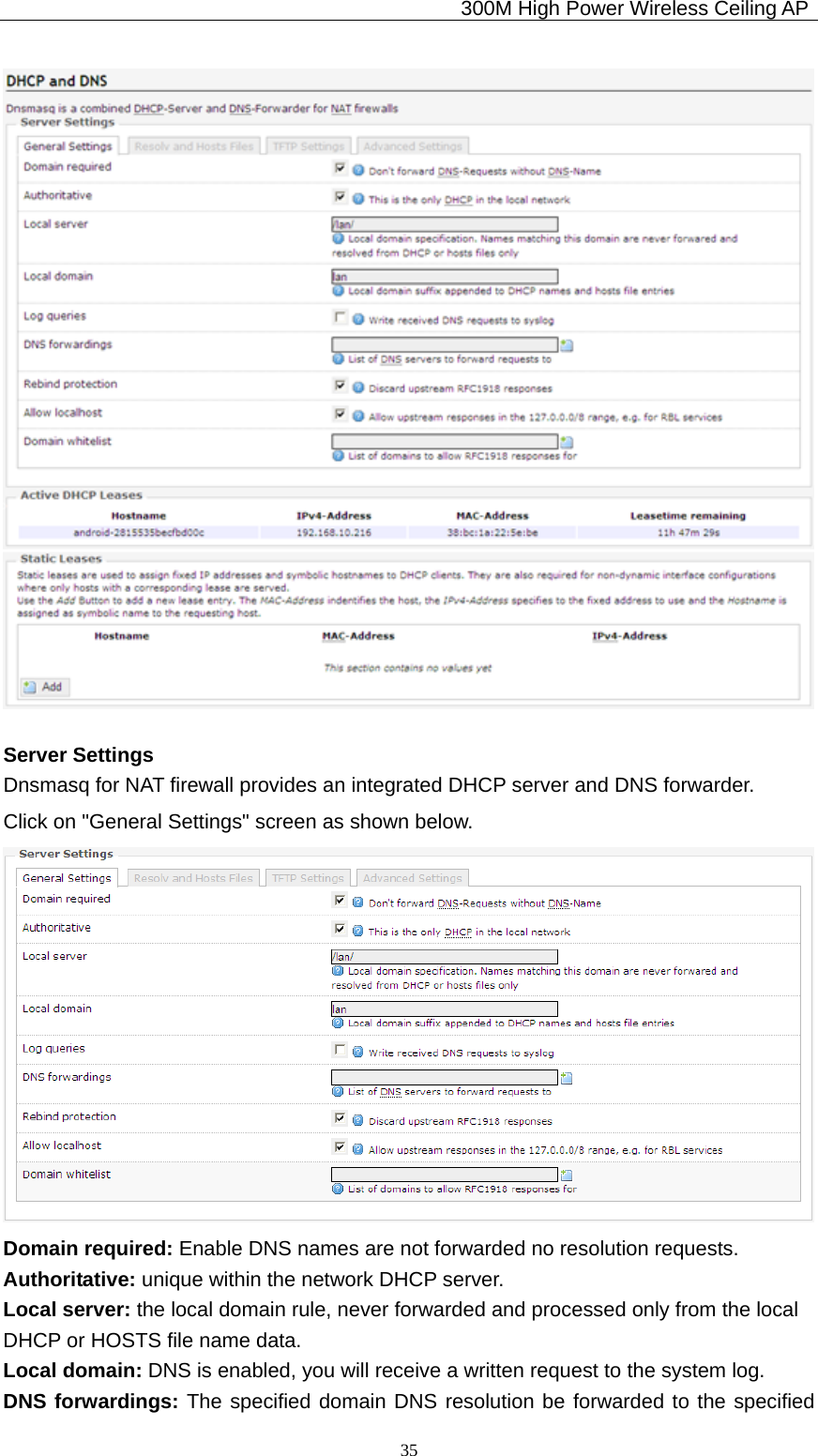                                             300M High Power Wireless Ceiling AP              35 Server Settings Dnsmasq for NAT firewall provides an integrated DHCP server and DNS forwarder. Click on &quot;General Settings&quot; screen as shown below.  Domain required: Enable DNS names are not forwarded no resolution requests. Authoritative: unique within the network DHCP server. Local server: the local domain rule, never forwarded and processed only from the local   DHCP or HOSTS file name data. Local domain: DNS is enabled, you will receive a written request to the system log. DNS forwardings: The specified domain DNS resolution be forwarded to the specified 