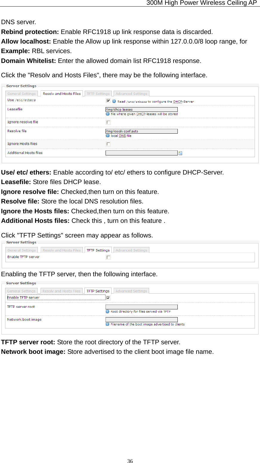                                             300M High Power Wireless Ceiling AP              36DNS server. Rebind protection: Enable RFC1918 up link response data is discarded. Allow localhost: Enable the Allow up link response within 127.0.0.0/8 loop range, for   Example: RBL services. Domain Whitelist: Enter the allowed domain list RFC1918 response. Click the &quot;Resolv and Hosts Files&quot;, there may be the following interface.  Use/ etc/ ethers: Enable according to/ etc/ ethers to configure DHCP-Server. Leasefile: Store files DHCP lease. Ignore resolve file: Checked,then turn on this feature. Resolve file: Store the local DNS resolution files. Ignore the Hosts files: Checked,then turn on this feature. Additional Hosts files: Check this , turn on this feature . Click &quot;TFTP Settings&quot; screen may appear as follows.  Enabling the TFTP server, then the following interface.  TFTP server root: Store the root directory of the TFTP server. Network boot image: Store advertised to the client boot image file name. 