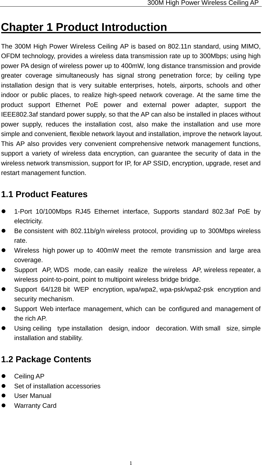                                             300M High Power Wireless Ceiling AP              1Chapter 1 Product Introduction                  The 300M High Power Wireless Ceiling AP is based on 802.11n standard, using MIMO, OFDM technology, provides a wireless data transmission rate up to 300Mbps; using high power PA design of wireless power up to 400mW, long distance transmission and provide greater coverage simultaneously has signal strong penetration force; by ceiling type installation design that is very suitable enterprises, hotels, airports, schools and other indoor or public places, to realize high-speed network coverage. At the same time the product support Ethernet PoE power and external power adapter, support the IEEE802.3af standard power supply, so that the AP can also be installed in places without power supply, reduces the installation cost, also make the installation and use more simple and convenient, flexible network layout and installation, improve the network layout. This AP also provides very convenient comprehensive network management functions, support a variety of wireless data encryption, can guarantee the security of data in the wireless network transmission, support for IP, for AP SSID, encryption, upgrade, reset and restart management function. 1.1 Product Features z  1-Port 10/100Mbps RJ45 Ethernet interface, Supports standard 802.3af PoE by electricity. z  Be consistent with 802.11b/g/n wireless protocol, providing up to 300Mbps wireless rate. z  Wireless high power up to 400mW meet the remote transmission and large area coverage. z  Support  AP, WDS  mode, can easily  realize  the wireless  AP, wireless repeater, a wireless point-to-point, point to multipoint wireless bridge bridge. z  Support 64/128 bit WEP encryption, wpa/wpa2, wpa-psk/wpa2-psk  encryption and security mechanism. z  Support Web interface management, which can be configured and management of the rich AP. z  Using ceiling  type installation  design, indoor  decoration. With small  size, simple installation and stability. 1.2 Package Contents z Ceiling AP z  Set of installation accessories z User Manual z Warranty Card 