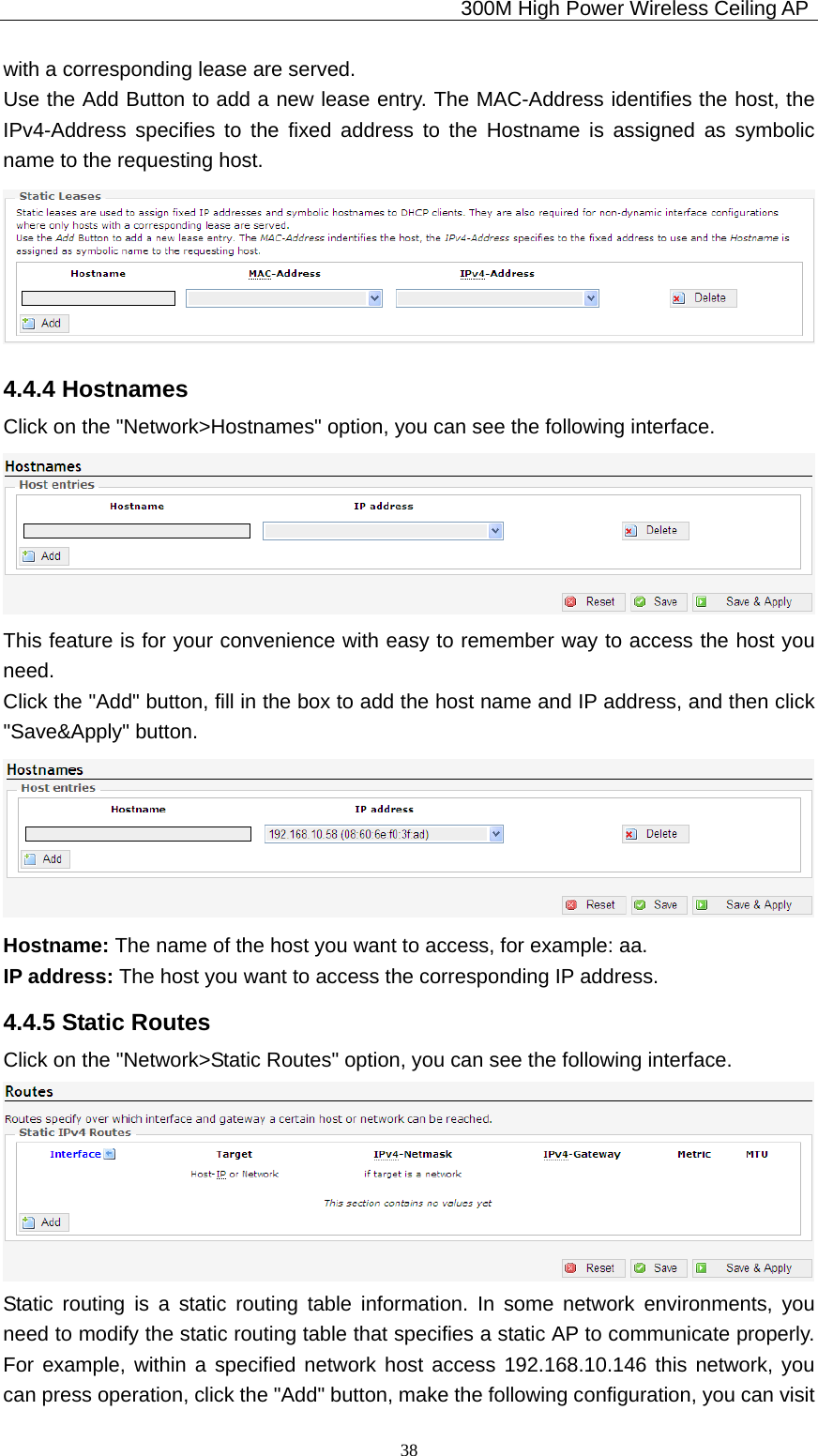                                             300M High Power Wireless Ceiling AP              38with a corresponding lease are served. Use the Add Button to add a new lease entry. The MAC-Address identifies the host, the IPv4-Address specifies to the fixed address to the Hostname is assigned as symbolic name to the requesting host.  4.4.4 Hostnames Click on the &quot;Network&gt;Hostnames&quot; option, you can see the following interface.  This feature is for your convenience with easy to remember way to access the host you need. Click the &quot;Add&quot; button, fill in the box to add the host name and IP address, and then click &quot;Save&amp;Apply&quot; button.  Hostname: The name of the host you want to access, for example: aa. IP address: The host you want to access the corresponding IP address. 4.4.5 Static Routes Click on the &quot;Network&gt;Static Routes&quot; option, you can see the following interface.  Static routing is a static routing table information. In some network environments, you need to modify the static routing table that specifies a static AP to communicate properly. For example, within a specified network host access 192.168.10.146 this network, you can press operation, click the &quot;Add&quot; button, make the following configuration, you can visit 