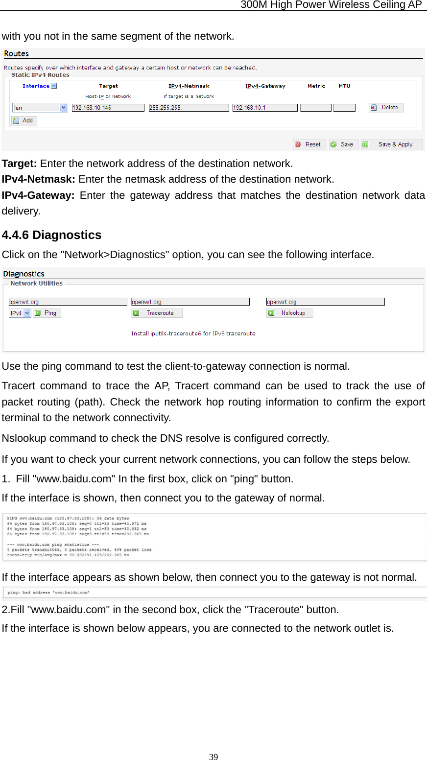                                            300M High Power Wireless Ceiling AP              39with you not in the same segment of the network.  Target: Enter the network address of the destination network. IPv4-Netmask: Enter the netmask address of the destination network. IPv4-Gateway:  Enter the gateway address that matches the destination network data delivery. 4.4.6 Diagnostics Click on the &quot;Network&gt;Diagnostics&quot; option, you can see the following interface.  Use the ping command to test the client-to-gateway connection is normal. Tracert command to trace the AP, Tracert command can be used to track the use of packet routing (path). Check the network hop routing information to confirm the export terminal to the network connectivity. Nslookup command to check the DNS resolve is configured correctly. If you want to check your current network connections, you can follow the steps below. 1.  Fill &quot;www.baidu.com&quot; In the first box, click on &quot;ping&quot; button. If the interface is shown, then connect you to the gateway of normal.  If the interface appears as shown below, then connect you to the gateway is not normal.  2.Fill &quot;www.baidu.com&quot; in the second box, click the &quot;Traceroute&quot; button. If the interface is shown below appears, you are connected to the network outlet is. 
