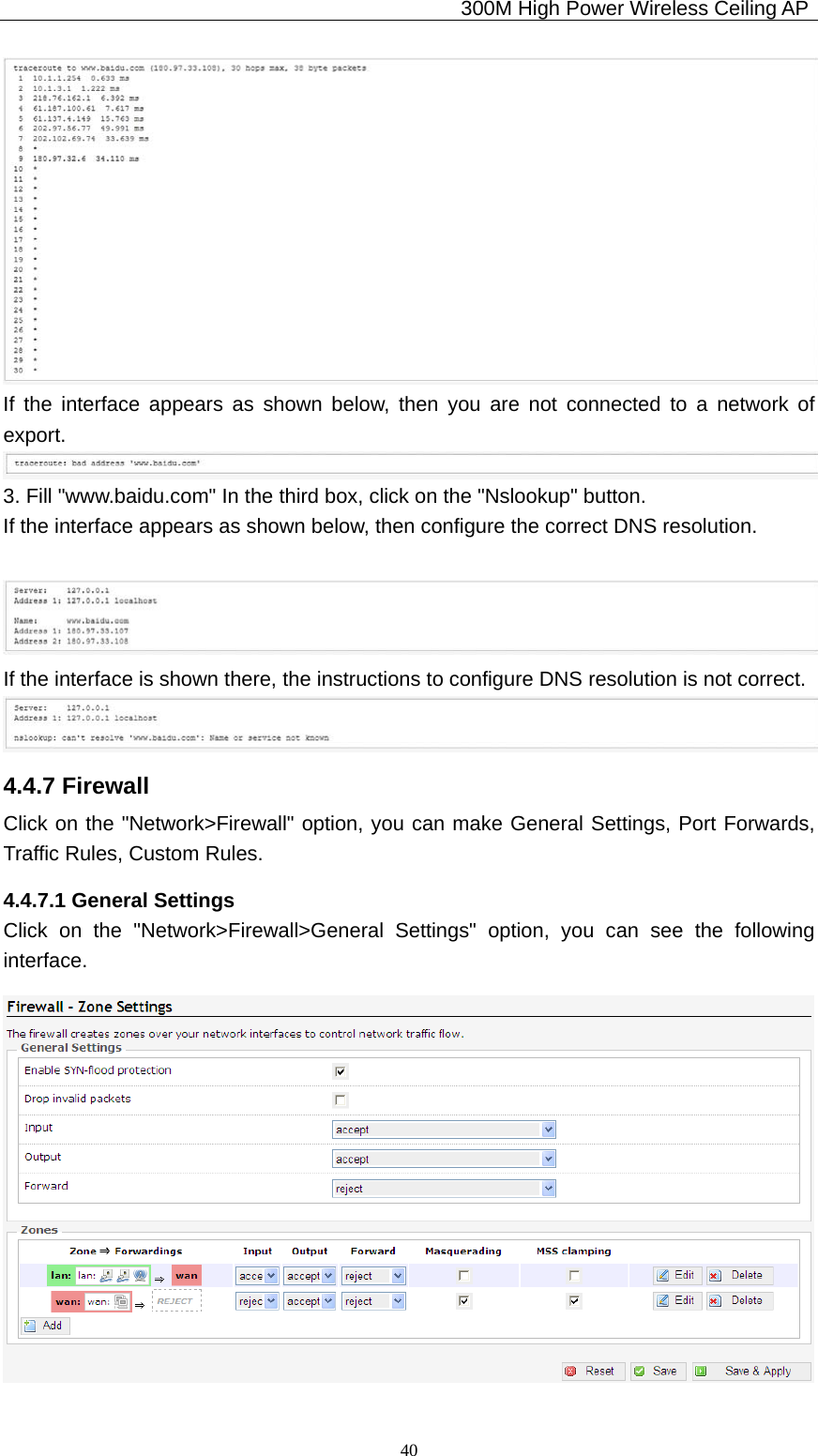                                             300M High Power Wireless Ceiling AP              40 If the interface appears as shown below, then you are not connected to a network of export.  3. Fill &quot;www.baidu.com&quot; In the third box, click on the &quot;Nslookup&quot; button. If the interface appears as shown below, then configure the correct DNS resolution.   If the interface is shown there, the instructions to configure DNS resolution is not correct.  4.4.7 Firewall Click on the &quot;Network&gt;Firewall&quot; option, you can make General Settings, Port Forwards, Traffic Rules, Custom Rules. 4.4.7.1 General Settings Click on the &quot;Network&gt;Firewall&gt;General Settings&quot; option, you can see the following interface.  