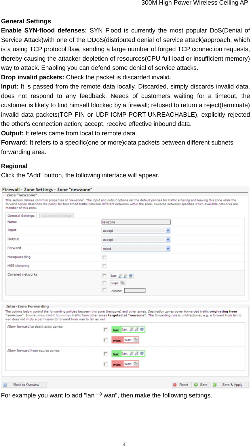                                             300M High Power Wireless Ceiling AP              41General Settings Enable SYN-flood defenses: SYN Flood is currently the most popular DoS(Denial of Service Attack)with one of the DDoS(distributed denial of service attack)approach, which is a using TCP protocol flaw, sending a large number of forged TCP connection requests, thereby causing the attacker depletion of resources(CPU full load or insufficient memory) way to attack. Enabling you can defend some denial of service attacks. Drop invalid packets: Check the packet is discarded invalid. Input: It is passed from the remote data locally. Discarded, simply discards invalid data, does not respond to any feedback. Needs of customers waiting for a timeout, the customer is likely to find himself blocked by a firewall; refused to return a reject(terminate) invalid data packets(TCP FIN or UDP-ICMP-PORT-UNREACHABLE), explicitly rejected the other&apos;s connection action; accept, receive effective inbound data. Output: It refers came from local to remote data. Forward: It refers to a specific(one or more)data packets between different subnets   forwarding area. Regional Click the &quot;Add&quot; button, the following interface will appear.  For example you want to add &quot;lan ⇒wan&quot;, then make the following settings. 
