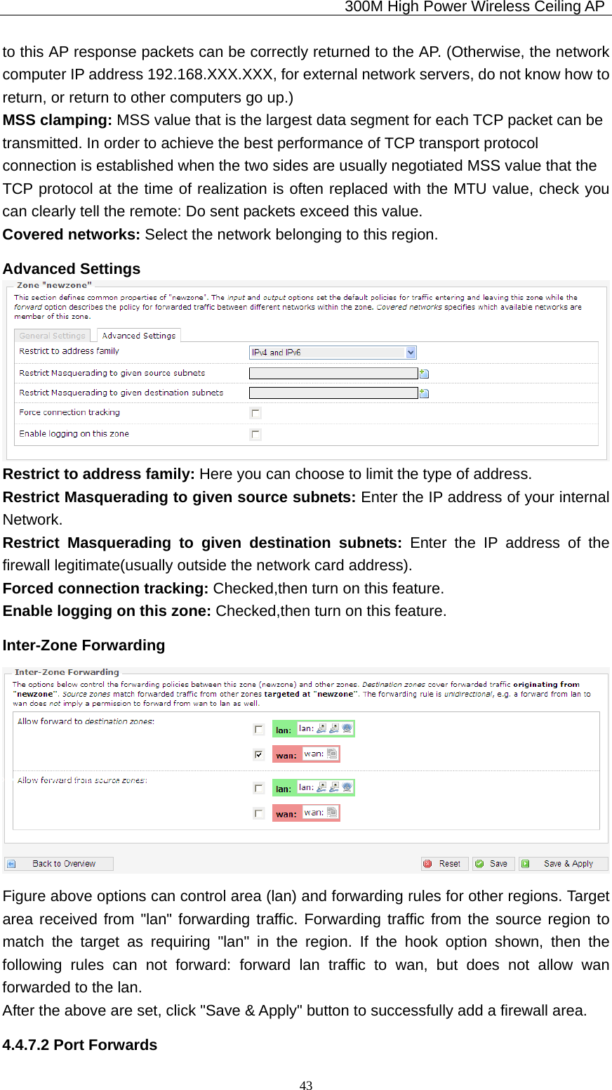                                             300M High Power Wireless Ceiling AP              43to this AP response packets can be correctly returned to the AP. (Otherwise, the network computer IP address 192.168.XXX.XXX, for external network servers, do not know how to return, or return to other computers go up.) MSS clamping: MSS value that is the largest data segment for each TCP packet can be transmitted. In order to achieve the best performance of TCP transport protocol   connection is established when the two sides are usually negotiated MSS value that the   TCP protocol at the time of realization is often replaced with the MTU value, check you can clearly tell the remote: Do sent packets exceed this value. Covered networks: Select the network belonging to this region. Advanced Settings  Restrict to address family: Here you can choose to limit the type of address. Restrict Masquerading to given source subnets: Enter the IP address of your internal Network. Restrict Masquerading to given destination subnets: Enter the IP address of the firewall legitimate(usually outside the network card address). Forced connection tracking: Checked,then turn on this feature. Enable logging on this zone: Checked,then turn on this feature. Inter-Zone Forwarding  Figure above options can control area (lan) and forwarding rules for other regions. Target area received from &quot;lan&quot; forwarding traffic. Forwarding traffic from the source region to match the target as requiring &quot;lan&quot; in the region. If the hook option shown, then the following rules can not forward: forward lan traffic to wan, but does not allow wan forwarded to the lan. After the above are set, click &quot;Save &amp; Apply&quot; button to successfully add a firewall area. 4.4.7.2 Port Forwards 