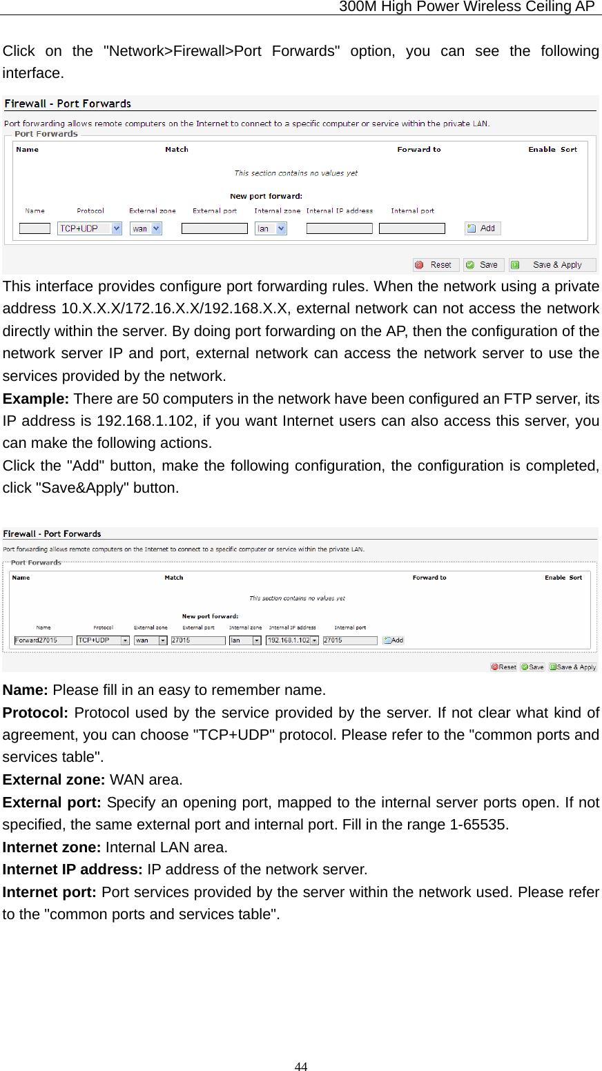                                             300M High Power Wireless Ceiling AP              44Click on the &quot;Network&gt;Firewall&gt;Port Forwards&quot; option, you can see the following interface.  This interface provides configure port forwarding rules. When the network using a private address 10.X.X.X/172.16.X.X/192.168.X.X, external network can not access the network directly within the server. By doing port forwarding on the AP, then the configuration of the network server IP and port, external network can access the network server to use the services provided by the network. Example: There are 50 computers in the network have been configured an FTP server, its IP address is 192.168.1.102, if you want Internet users can also access this server, you can make the following actions. Click the &quot;Add&quot; button, make the following configuration, the configuration is completed, click &quot;Save&amp;Apply&quot; button.    Name: Please fill in an easy to remember name. Protocol: Protocol used by the service provided by the server. If not clear what kind of agreement, you can choose &quot;TCP+UDP&quot; protocol. Please refer to the &quot;common ports and services table&quot;. External zone: WAN area. External port: Specify an opening port, mapped to the internal server ports open. If not specified, the same external port and internal port. Fill in the range 1-65535. Internet zone: Internal LAN area. Internet IP address: IP address of the network server. Internet port: Port services provided by the server within the network used. Please refer to the &quot;common ports and services table&quot;. 