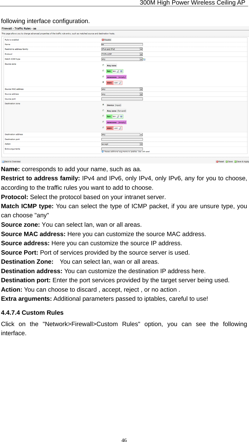                                             300M High Power Wireless Ceiling AP              46following interface configuration.  Name: corresponds to add your name, such as aa. Restrict to address family: IPv4 and IPv6, only IPv4, only IPv6, any for you to choose, according to the traffic rules you want to add to choose. Protocol: Select the protocol based on your intranet server. Match ICMP type: You can select the type of ICMP packet, if you are unsure type, you can choose &quot;any&quot; Source zone: You can select lan, wan or all areas. Source MAC address: Here you can customize the source MAC address. Source address: Here you can customize the source IP address. Source Port: Port of services provided by the source server is used. Destination Zone:    You can select lan, wan or all areas. Destination address: You can customize the destination IP address here. Destination port: Enter the port services provided by the target server being used. Action: You can choose to discard , accept, reject , or no action . Extra arguments: Additional parameters passed to iptables, careful to use! 4.4.7.4 Custom Rules Click on the &quot;Network&gt;Firewall&gt;Custom Rules&quot; option, you can see the following interface. 