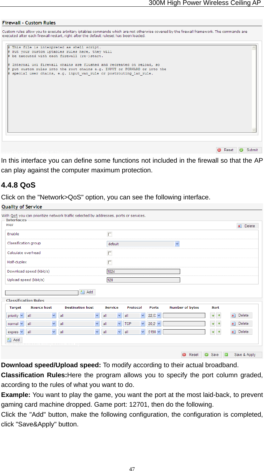                                             300M High Power Wireless Ceiling AP              47 In this interface you can define some functions not included in the firewall so that the AP can play against the computer maximum protection. 4.4.8 QoS Click on the &quot;Network&gt;QoS&quot; option, you can see the following interface.  Download speed/Upload speed: To modify according to their actual broadband. Classification Rules:Here the program allows you to specify the port column graded, according to the rules of what you want to do. Example: You want to play the game, you want the port at the most laid-back, to prevent gaming card machine dropped. Game port: 12701, then do the following. Click the &quot;Add&quot; button, make the following configuration, the configuration is completed, click &quot;Save&amp;Apply&quot; button. 