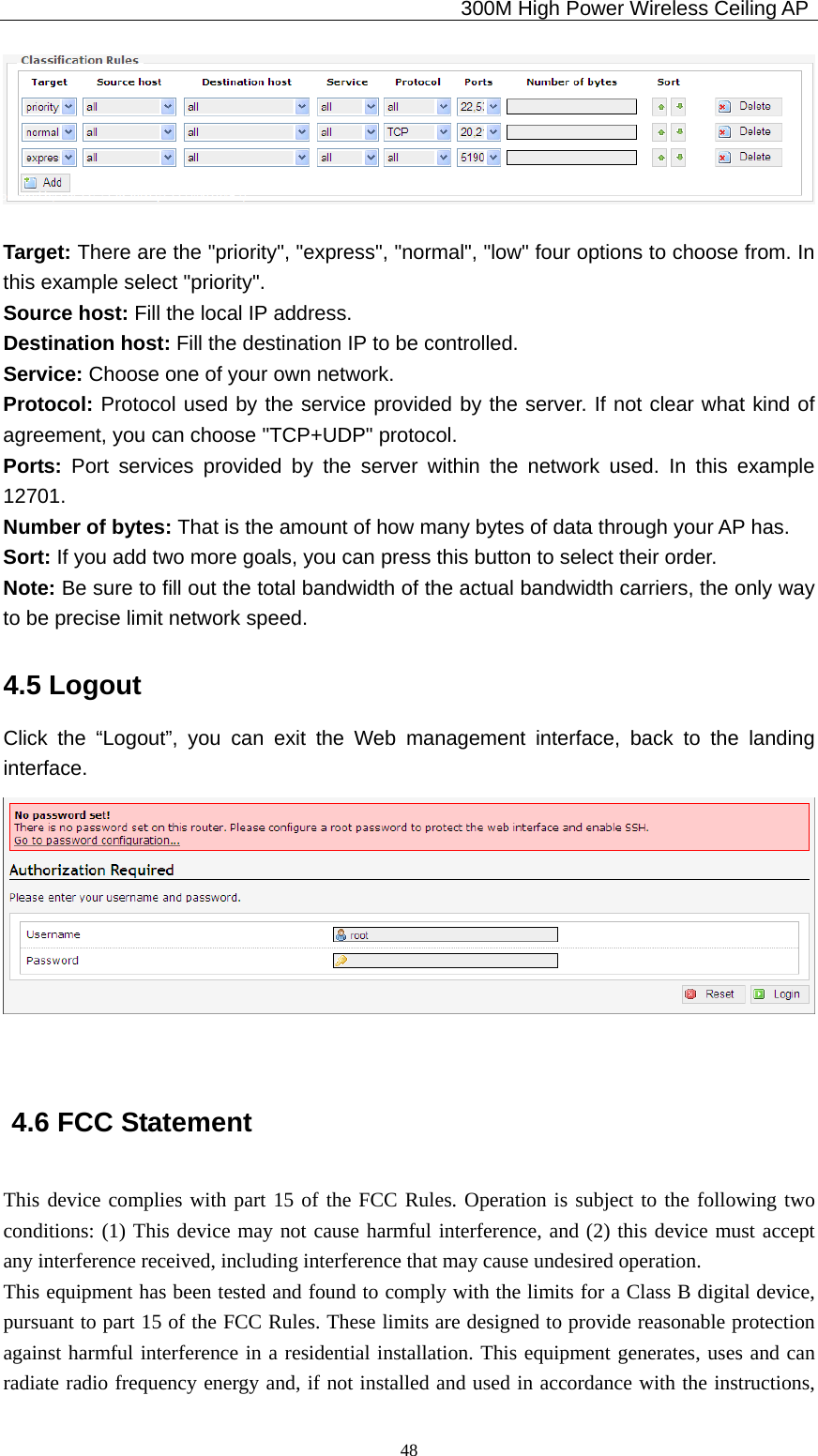                                             300M High Power Wireless Ceiling AP              48  Target: There are the &quot;priority&quot;, &quot;express&quot;, &quot;normal&quot;, &quot;low&quot; four options to choose from. In this example select &quot;priority&quot;. Source host: Fill the local IP address. Destination host: Fill the destination IP to be controlled. Service: Choose one of your own network. Protocol: Protocol used by the service provided by the server. If not clear what kind of agreement, you can choose &quot;TCP+UDP&quot; protocol. Ports:  Port services provided by the server within the network used. In this example 12701. Number of bytes: That is the amount of how many bytes of data through your AP has. Sort: If you add two more goals, you can press this button to select their order. Note: Be sure to fill out the total bandwidth of the actual bandwidth carriers, the only way to be precise limit network speed. 4.5 Logout Click the “Logout”, you can exit the Web management interface, back to the landing interface.   4.6 FCC Statement This device complies with part 15 of the FCC Rules. Operation is subject to the following two conditions: (1) This device may not cause harmful interference, and (2) this device must accept any interference received, including interference that may cause undesired operation.   This equipment has been tested and found to comply with the limits for a Class B digital device, pursuant to part 15 of the FCC Rules. These limits are designed to provide reasonable protection against harmful interference in a residential installation. This equipment generates, uses and can radiate radio frequency energy and, if not installed and used in accordance with the instructions, 