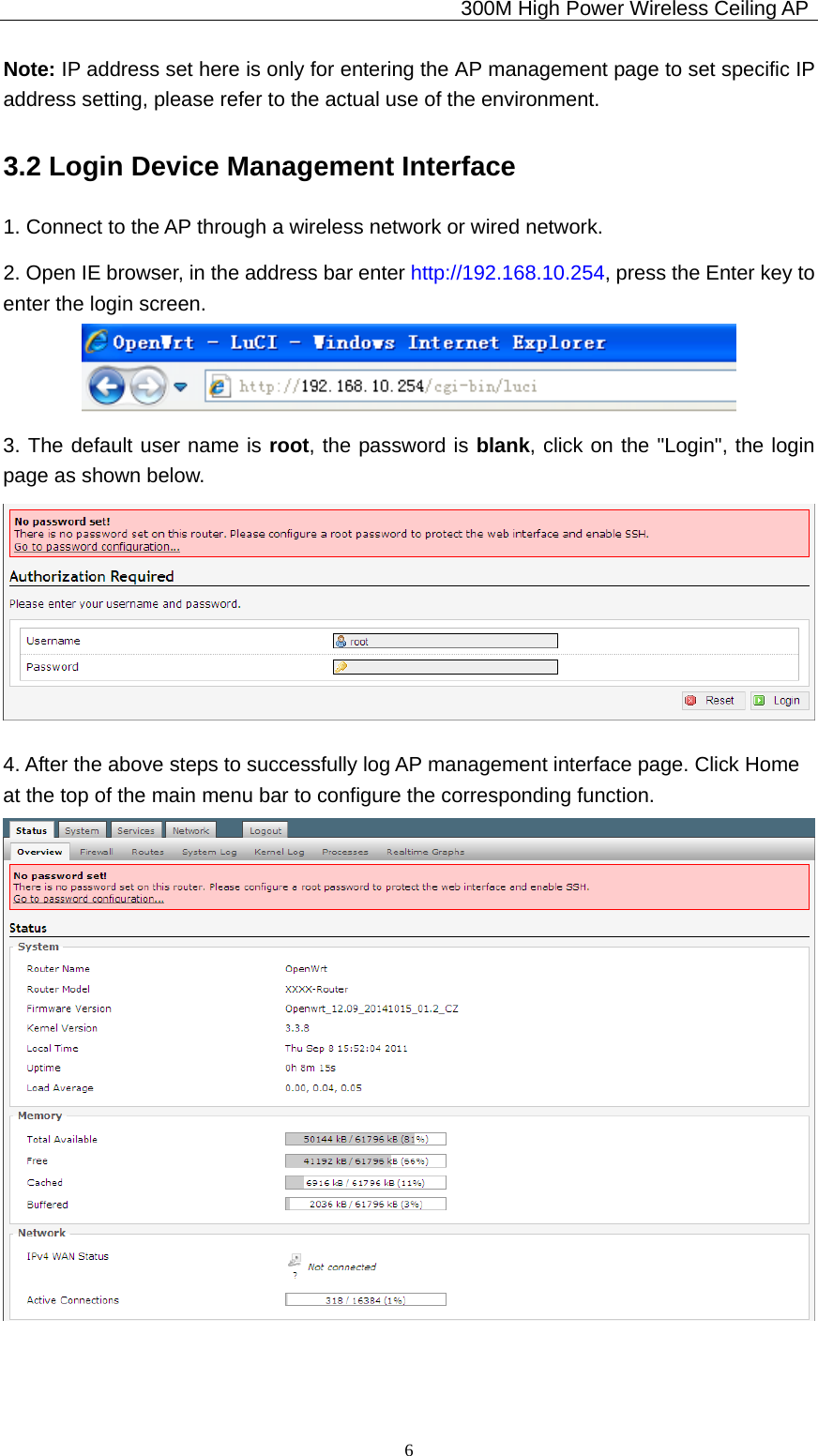                                             300M High Power Wireless Ceiling AP              6Note: IP address set here is only for entering the AP management page to set specific IP address setting, please refer to the actual use of the environment. 3.2 Login Device Management Interface 1. Connect to the AP through a wireless network or wired network. 2. Open IE browser, in the address bar enter http://192.168.10.254, press the Enter key to enter the login screen.  3. The default user name is root, the password is blank, click on the &quot;Login&quot;, the login        page as shown below.  4. After the above steps to successfully log AP management interface page. Click Home       at the top of the main menu bar to configure the corresponding function.  