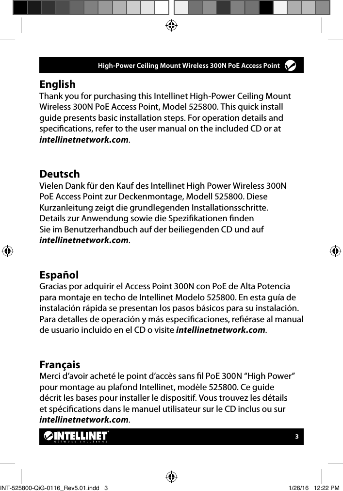      High-Power Ceiling Mount Wireless 300N PoE Access Point 3EnglishThank you for purchasing this Intellinet High-Power Ceiling Mount Wireless 300N PoE Access Point, Model 525800. This quick install guide presents basic installation steps. For operation details and specications, refer to the user manual on the included CD or at intellinetnetwork.com.DeutschVielen Dank für den Kauf des Intellinet High Power Wireless 300N PoE Access Point zur Deckenmontage, Modell 525800. Diese Kurzanleitung zeigt die grundlegenden Installationsschritte. Details zur Anwendung sowie die Spezikationen nden Sie im Benutzerhandbuch auf der beiliegenden CD und auf intellinetnetwork.com.EspañolGracias por adquirir el Access Point 300N con PoE de Alta Potencia para montaje en techo de Intellinet Modelo 525800. En esta guía de instalación rápida se presentan los pasos básicos para su instalación. Para detalles de operación y más especicaciones, reérase al manual de usuario incluido en el CD o visite intellinetnetwork.com.FrançaisMerci d’avoir acheté le point d’accès sans l PoE 300N “High Power” pour montage au plafond Intellinet, modèle 525800. Ce guide décrit les bases pour installer le dispositif. Vous trouvez les détails et spécications dans le manuel utilisateur sur le CD inclus ou sur intellinetnetwork.com.INT-525800-QiG-0116_Rev5.01.indd   3 1/26/16   12:22 PM