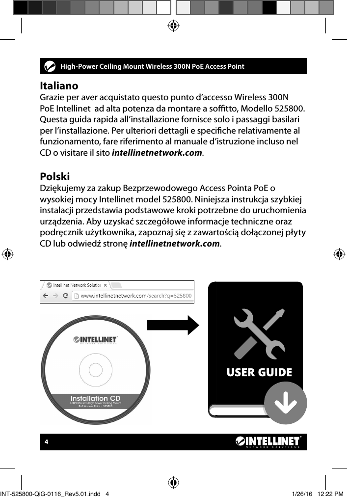 4High-Power Ceiling Mount Wireless 300N PoE Access Point  ItalianoGrazie per aver acquistato questo punto d’accesso Wireless 300N PoE Intellinet  ad alta potenza da montare a sotto, Modello 525800. Questa guida rapida all’installazione fornisce solo i passaggi basilari per l’installazione. Per ulteriori dettagli e speciche relativamente al funzionamento, fare riferimento al manuale d’istruzione incluso nel CD o visitare il sito intellinetnetwork.com.PolskiDziękujemy za zakup Bezprzewodowego Access Pointa PoE o wysokiej mocy Intellinet model 525800. Niniejsza instrukcja szybkiej instalacji przedstawia podstawowe kroki potrzebne do uruchomienia urządzenia. Aby uzyskać szczegółowe informacje techniczne oraz podręcznik użytkownika, zapoznaj się z zawartością dołączonej płyty CD lub odwiedź stronę intellinetnetwork.com.INT-525800-QiG-0116_Rev5.01.indd   4 1/26/16   12:22 PM