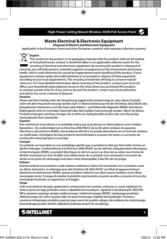 5Waste Electrical &amp; Electronic EquipmentDisposal of Electric and Electronic Equipment(applicable in the European Union and other European countries with separate collection systems) EnglishThis symbol on the product or its packaging indicates that this product shall not be treated as household waste. Instead, it should be taken to an applicable collection point for the recycling of electrical and electronic equipment. By ensuring this product is disposed of correctly, you will help prevent  potential negative consequences to the environment and human health, which could otherwise be caused by inappropriate waste handling of this product. If your equipment contains easily removable batteries or accumulators, dispose of these separately according to your local requirements. The recycling of materials will help to conserve natural resources. For more detailed information about recycling of this product, contact your local city  oce, your household waste disposal service or the shop where you purchased this product.  In countries outside of the EU: If you wish to discard this product, contact your local authorities  and ask for the correct manner of disposal.DeutschDieses auf dem Produkt oder der Verpackung angebrachte Symbol zeigt an, dass dieses Produkt nicht mit dem Hausmüll entsorgt werden darf. In Übereinstimmung mit der Richtlinie 2002/96/EG des Europäischen Parlaments und des Rates über Elektro- und Elektronik-Altgeräte (WEEE) darf dieses Elektrogerät nicht im normalen Hausmüll oder dem Gelben Sack entsorgt werden. Wenn Sie dieses Produkt entsorgen möchten, bringen Sie es bitte zur Verkaufsstelle zurück oder zum Recycling-Sammelpunkt Ihrer Gemeinde.  Español    Este símbolo en el producto o su embalaje indica que el producto no debe tratarse como residuo doméstico.  De conformidad con la Directiva 2002/96/CE de la UE sobre residuos de aparatos eléctricos y electrónicos (RAEE), este producto eléctrico no puede desecharse con el resto de residuos no clasicados. Deshágase de este producto devolviéndolo a su punto de venta o a un punto de recolección municipal para su reciclaje. Français   Ce symbole sur Ie produit ou son emballage signie que ce produit ne doit pas être traité comme un déchet ménager. Conformément à la Directive 2002/96/EC sur les déchets d’équipements électriques et électroniques (DEEE), ce produit électrique ne doit en aucun cas être mis au rebut sous forme de déchet municipal non trié. Veuillez vous débarrasser de ce produit en Ie renvoyant à son point de vente ou au point de ramassage local dans votre municipalité, à des ns de recyclage.  ItalianoQuesto simbolo sui prodotto o sulla relativa confezione indica che il prodotto non va trattato come un riuto domestico. In ottemperanza alla Direttiva UE 2002/96/EC sui riuti di apparecchiature elettriche ed elettroniche (RAEE), questa prodotto elettrico non deve essere smaltito come riuto municipale misto. Si prega di smaltire il prodotto riportandolo al punto vendita o al punto di raccolta municipale locale per un opportuno riciclaggio.PolskiJeśli na produkcie lub jego opakowaniu umieszczono ten symbol, wówczas w czasie utylizacji nie wolno wyrzucać tego produktu wraz z odpadami komunalnymi. Zgodnie z Dyrektywą Nr 2002/96/WE w sprawie zużytego sprzętu elektrycznego i elektronicznego (WEEE), niniejszego produktu elektrycznego nie wolno usuwać jako nie posortowanego odpadu komunalnego. Prosimy o usuniecie niniejszego produktu poprzez jego zwrot do punktu zakupu lub oddanie do miejscowego komunalnego punktu zbiórki odpadów przeznaczonych do recyklingu.     High-Power Ceiling Mount Wireless 300N PoE Access Point INT-525800-QiG-0116_Rev5.01.indd   5 1/26/16   12:22 PM