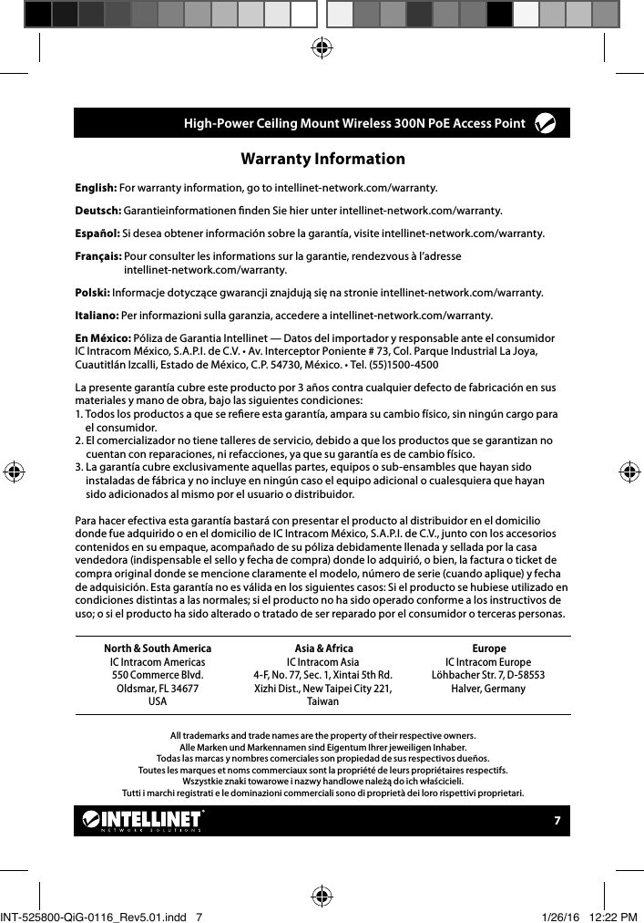 7All trademarks and trade names are the property of their respective owners.Alle Marken und Markennamen sind Eigentum Ihrer jeweiligen Inhaber.Todas las marcas y nombres comerciales son propiedad de sus respectivos dueños.Toutes les marques et noms commerciaux sont la propriété de leurs propriétaires respectifs.Wszystkie znaki towarowe i nazwy handlowe należą do ich właścicieli.Tutti i marchi registrati e le dominazioni commerciali sono di proprietà dei loro rispettivi proprietari.Warranty Information English: For warranty information, go to intellinet-network.com/warranty.Deutsch: Garantieinformationen nden Sie hier unter intellinet-network.com/warranty.Español: Si desea obtener información sobre la garantía, visite intellinet-network.com/warranty.Français:  Pour consulter les informations sur la garantie, rendezvous à l’adresse  intellinet-network.com/warranty.Polski: Informacje dotyczące gwarancji znajdują się na stronie intellinet-network.com/warranty.Italiano: Per informazioni sulla garanzia, accedere a intellinet-network.com/warranty. En México: Póliza de Garantia Intellinet — Datos del importador y responsable ante el consumidor IC Intracom México, S.A.P.I. de C.V. • Av. Interceptor Poniente # 73, Col. Parque Industrial La Joya,  Cuautitlán Izcalli, Estado de México, C.P. 54730, México. • Tel. (55)1500-4500La presente garantía cubre este producto por 3 años contra cualquier defecto de fabricación en sus materiales y mano de obra, bajo las siguientes condiciones:1.  Todos los productos a que se reere esta garantía, ampara su cambio físico, sin ningún cargo para  el consumidor.2.  El comercializador no tiene talleres de servicio, debido a que los productos que se garantizan no cuentan con reparaciones, ni refacciones, ya que su garantía es de cambio físico.3.  La garantía cubre exclusivamente aquellas partes, equipos o sub-ensambles que hayan sido instaladas de fábrica y no incluye en ningún caso el equipo adicional o cualesquiera que hayan  sido adicionados al mismo por el usuario o distribuidor.Para hacer efectiva esta garantía bastará con presentar el producto al distribuidor en el domicilio donde fue adquirido o en el domicilio de IC Intracom México, S.A.P.I. de C.V., junto con los accesorios contenidos en su empaque, acompañado de su póliza debidamente llenada y sellada por la casa vendedora (indispensable el sello y fecha de compra) donde lo adquirió, o bien, la factura o ticket de compra original donde se mencione claramente el modelo, número de serie (cuando aplique) y fecha de adquisición. Esta garantía no es válida en los siguientes casos: Si el producto se hubiese utilizado en condiciones distintas a las normales; si el producto no ha sido operado conforme a los instructivos de uso; o si el producto ha sido alterado o tratado de ser reparado por el consumidor o terceras personas.North &amp; South AmericaIC Intracom Americas550 Commerce Blvd.Oldsmar, FL 34677   USA Asia &amp; AfricaIC Intracom Asia4-F, No. 77, Sec. 1, Xintai 5th Rd.Xizhi Dist., New Taipei City 221, Taiwan EuropeIC Intracom EuropeLöhbacher Str. 7, D-58553  Halver, Germany     High-Power Ceiling Mount Wireless 300N PoE Access Point INT-525800-QiG-0116_Rev5.01.indd   7 1/26/16   12:22 PM