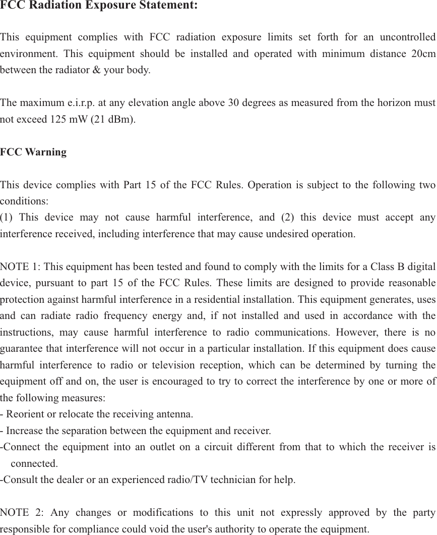 FCC Radiation Exposure Statement:This equipment complies with FCC radiation exposure limits set forth for an uncontrolled environment. This equipment should be installed and operated with minimum distance 20cm between the radiator &amp; your body. The maximum e.i.r.p. at any elevation angle above 30 degrees as measured from the horizon must not exceed 125 mW (21 dBm). FCC Warning This device complies with Part 15 of the FCC Rules. Operation is subject to the following two conditions: (1) This device may not cause harmful interference, and (2) this device must accept any interference received, including interference that may cause undesired operation. NOTE 1: This equipment has been tested and found to comply with the limits for a Class B digital device, pursuant to part 15 of the FCC Rules. These limits are designed to provide reasonable protection against harmful interference in a residential installation. This equipment generates, uses and can radiate radio frequency energy and, if not installed and used in accordance with the instructions, may cause harmful interference to radio communications. However, there is no guarantee that interference will not occur in a particular installation. If this equipment does cause harmful interference to radio or television reception, which can be determined by turning the equipment off and on, the user is encouraged to try to correct the interference by one or more of the following measures: - Reorient or relocate the receiving antenna. - Increase the separation between the equipment and receiver. -Connect the equipment into an outlet on a circuit different from that to which the receiver is connected. -Consult the dealer or an experienced radio/TV technician for help. NOTE 2: Any changes or modifications to this unit not expressly approved by the party responsible for compliance could void the user&apos;s authority to operate the equipment. 