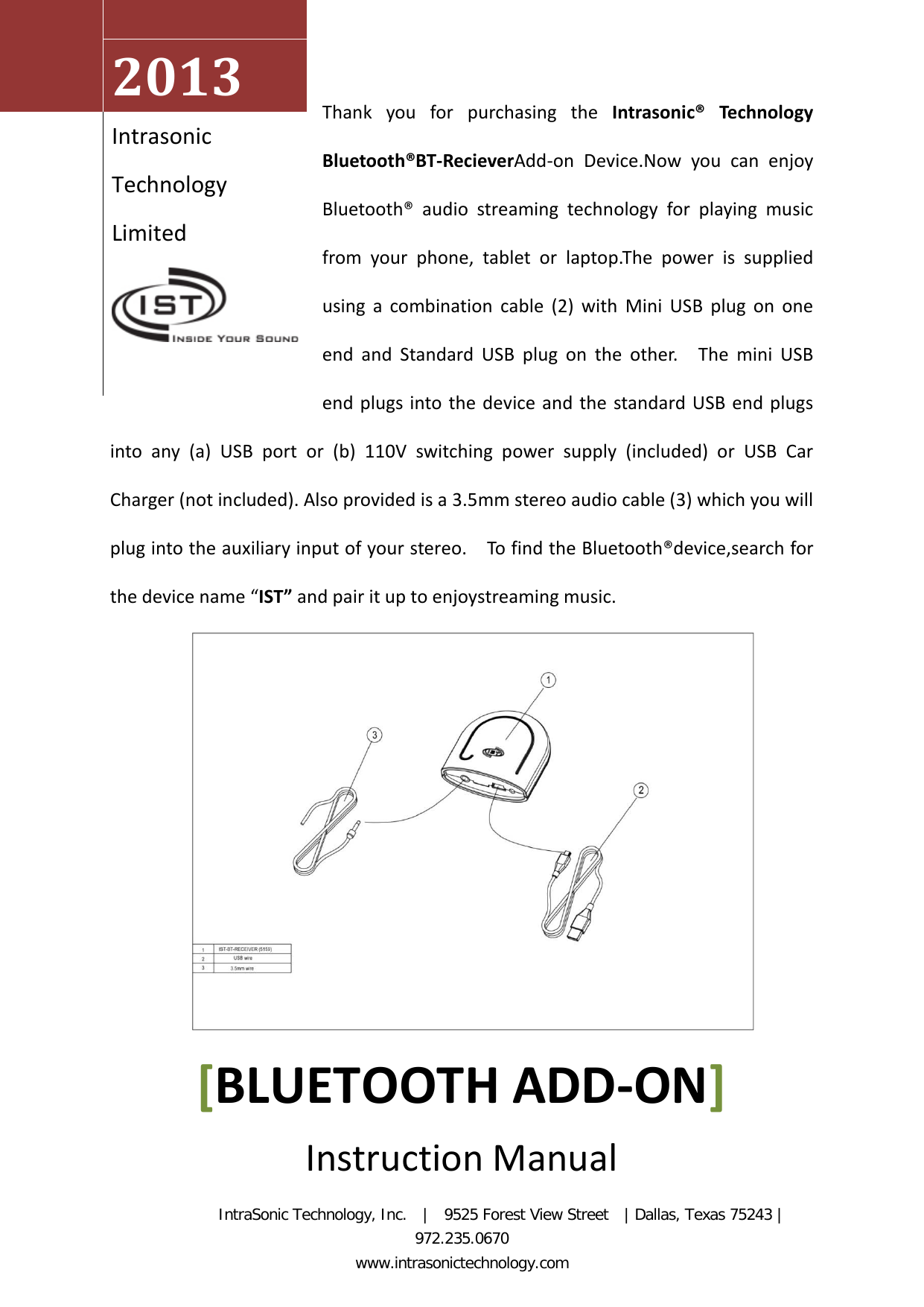 Thank you for purchasing the Intrasonic®  Technology Bluetooth®BT-RecieverAdd-on  Device.Now you can enjoy Bluetooth®  audio streaming technology for playing music from your phone, tablet or laptop.The power is supplied using a combination cable (2) with Mini USB plug on one end and Standard USB plug on the other.  The mini USB end plugs into the device and the standard USB end plugs into any  (a)  USB port  or  (b) 110V switching power supply (included) or USB Car Charger (not included). Also provided is a 3.5mm stereo audio cable (3) which you will plug into the auxiliary input of your stereo.    To find the Bluetooth®device,search for the device name “IST” and pair it up to enjoystreaming music.         2013  Intrasonic Technology Limited   [BLUETOOTH ADD-ON] Instruction Manual           IntraSonic Technology, Inc.  |  9525 Forest View Street  | Dallas, Texas 75243 | 972.235.0670                                                            www.intrasonictechnology.com 