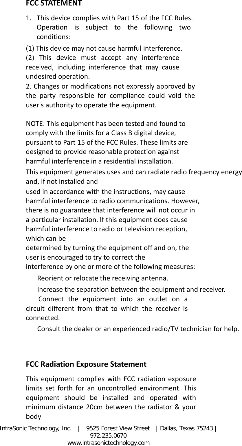 IntraSonic Technology, Inc.  |  9525 Forest View Street  | Dallas, Texas 75243 |  972.235.0670                                                            www.intrasonictechnology.com FCC STATEMENT   1. This device complies with Part 15 of the FCC Rules. Operation is subject to the following two conditions:   (1) This device may not cause harmful interference.   (2) This device must accept any interference received, including interference that may cause undesired operation.   2. Changes or modifications not expressly approved by the party responsible for compliance could void the user&apos;s authority to operate the equipment.   NOTE: This equipment has been tested and found to comply with the limits for a Class B digital device, pursuant to Part 15 of the FCC Rules. These limits are designed to provide reasonable protection against harmful interference in a residential installation.   This equipment generates uses and can radiate radio frequency energy and, if not installed and   used in accordance with the instructions, may cause harmful interference to radio communications. However, there is no guarantee that interference will not occur in a particular installation. If this equipment does cause harmful interference to radio or television reception, which can be   determined by turning the equipment off and on, the user is encouraged to try to correct the   interference by one or more of the following measures:     Reorient or relocate the receiving antenna.     Increase the separation between the equipment and receiver.     Connect the equipment into an outlet on a circuit different from that to which the receiver is connected.     Consult the dealer or an experienced radio/TV technician for help.     FCC Radiation Exposure Statement   This equipment complies with FCC radiation exposure limits set forth for an uncontrolled environment. This equipment should be installed and operated with minimum distance 20cm between the radiator &amp; your body   